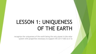 LESSON 1: UNIQUENESS
OF THE EARTH
recognize the uniqueness of the earth being the only planet in the solar
system with properties necessary to support life (S11/12ES-la-e-3)
 