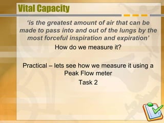 Vital Capacity
  ‘is the greatest amount of air that can be
made to pass into and out of the lungs by the
  most forceful inspiration and expiration’
            How do we measure it?

 Practical – lets see how we measure it using a
                 Peak Flow meter
                      Task 2
 