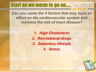 Start as we mean to go on.....
Can you name the 4 factors that may have an
  effect on the cardiovascular system and
     increase the risk of heart disease?

           1. High Cholesterol
          2. Recreational drugs
          3. Sedentary lifestyle
                4. Stress
 