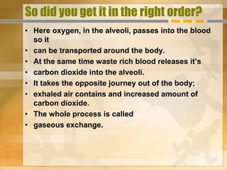 So did you get it in the right order?
• Here oxygen, in the alveoli, passes into the blood
  so it
• can be transported around the body.
• At the same time waste rich blood releases it’s
• carbon dioxide into the alveoli.
• It takes the opposite journey out of the body;
• exhaled air contains and increased amount of
  carbon dioxide.
• The whole process is called
• gaseous exchange.
 
