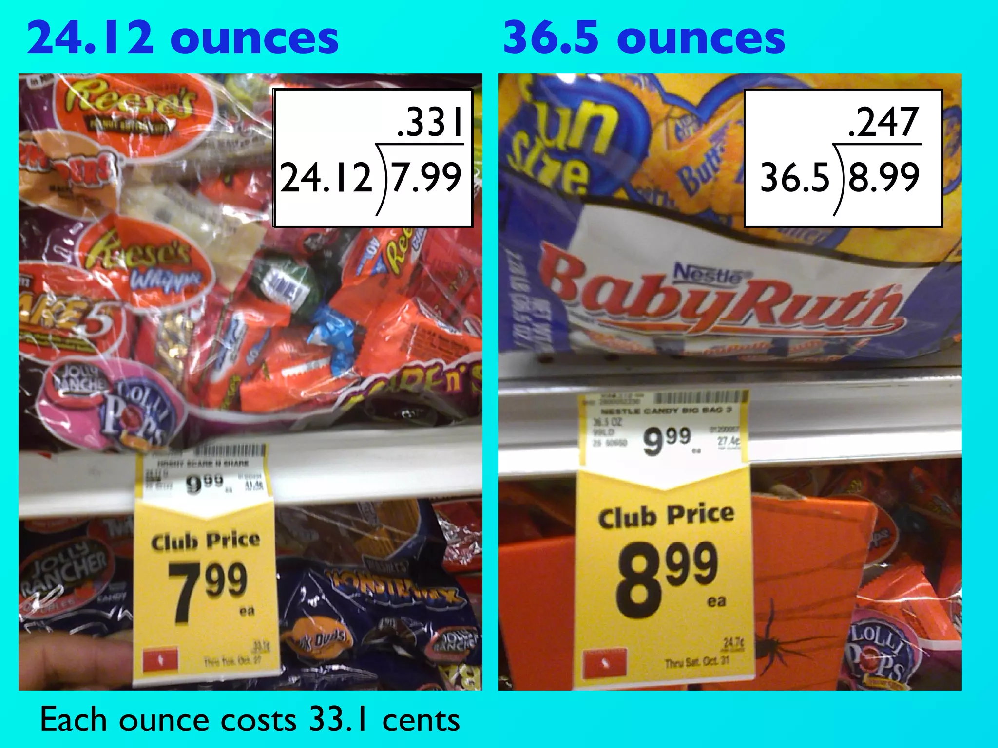 24.12 ounces                  36.5 ounces
                     .331                   .247
               24.12 7.99              36.5 8.99




Each ounce costs 33.1 cents
 