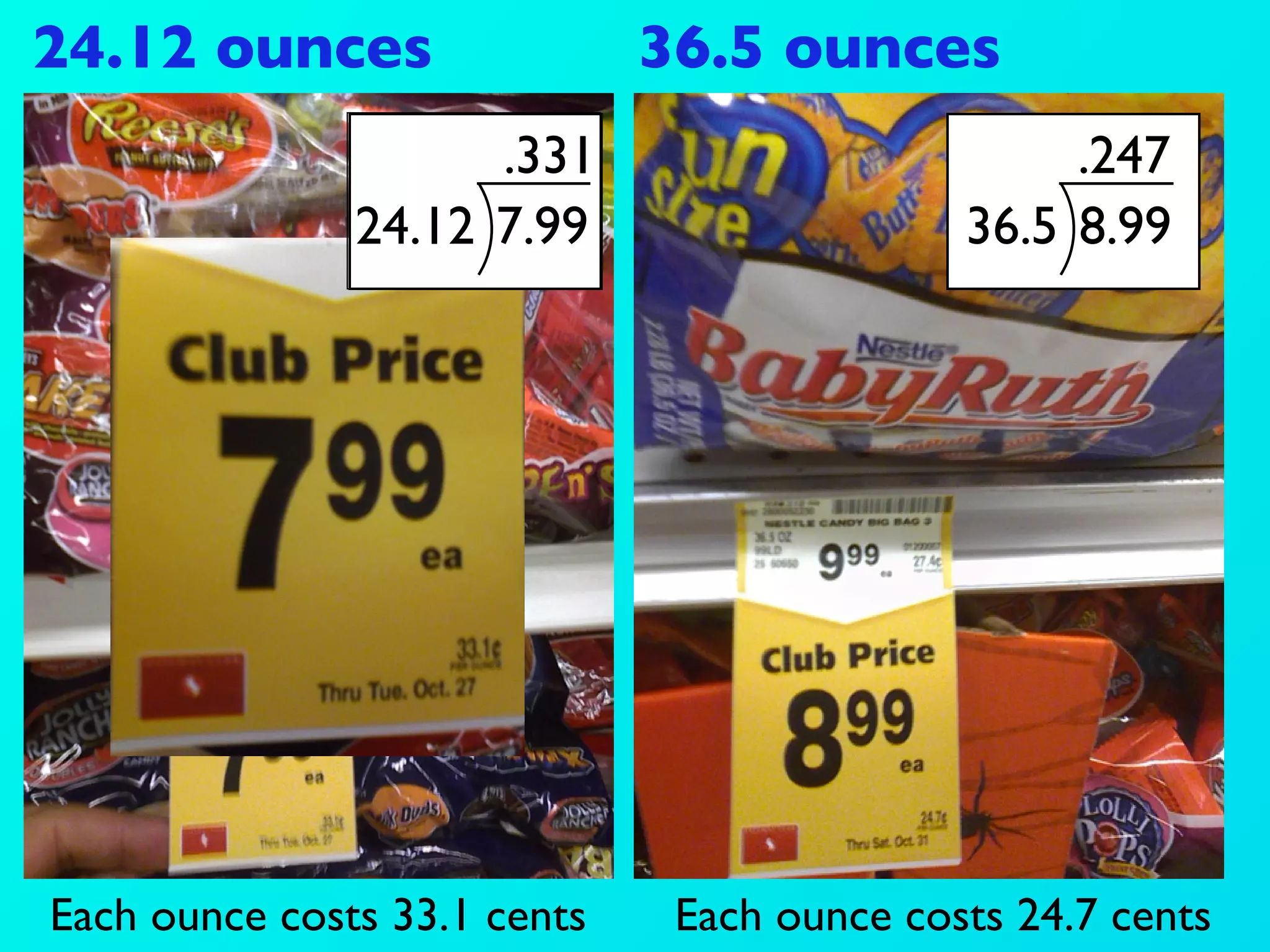 24.12 ounces                  36.5 ounces
                     .331                         .247
               24.12 7.99                    36.5 8.99




Each ounce costs 33.1 cents    Each ounce costs 24.7 cents
 