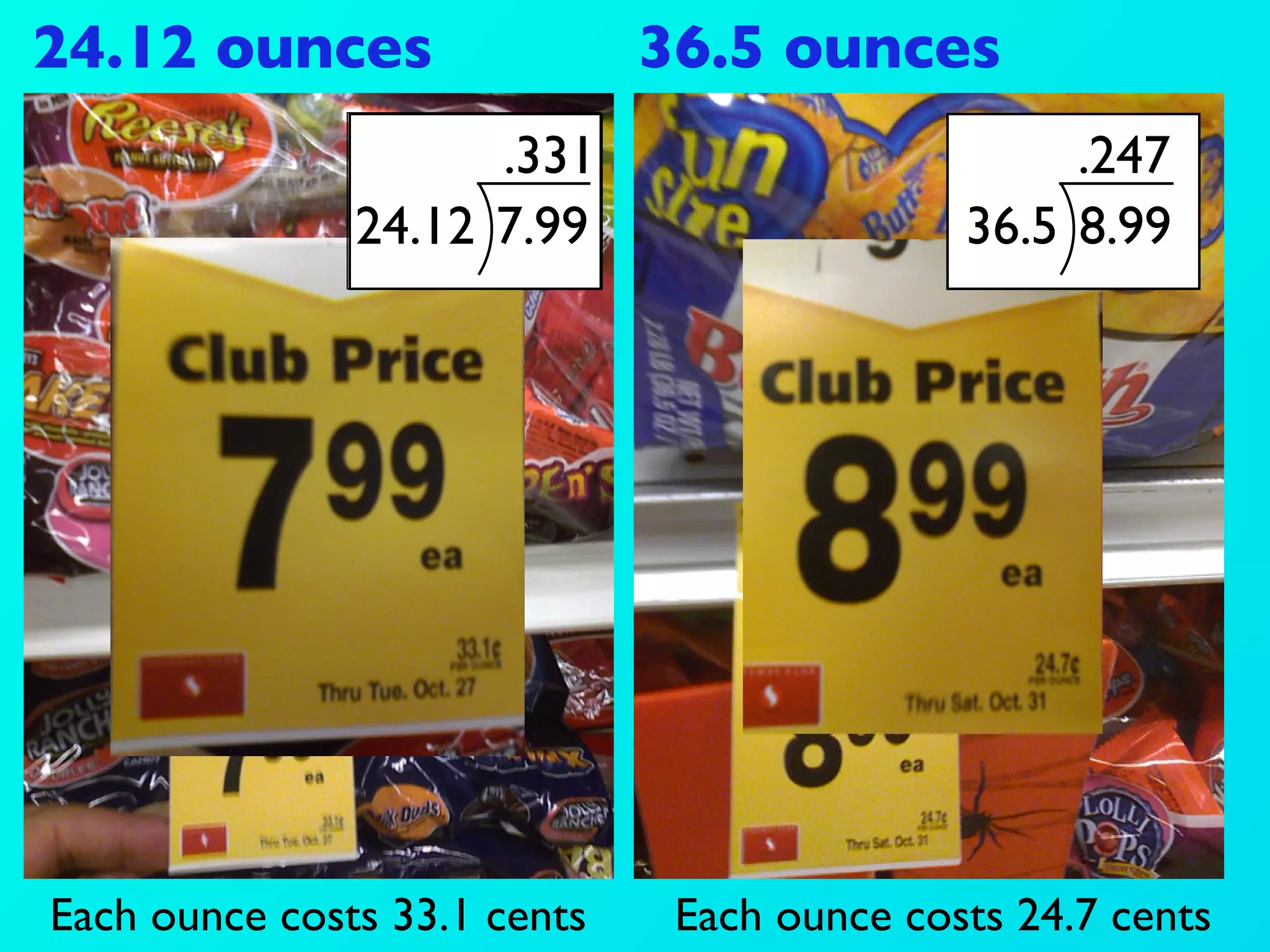 24.12 ounces                  36.5 ounces
                     .331                         .247
               24.12 7.99                    36.5 8.99




Each ounce costs 33.1 cents    Each ounce costs 24.7 cents
 