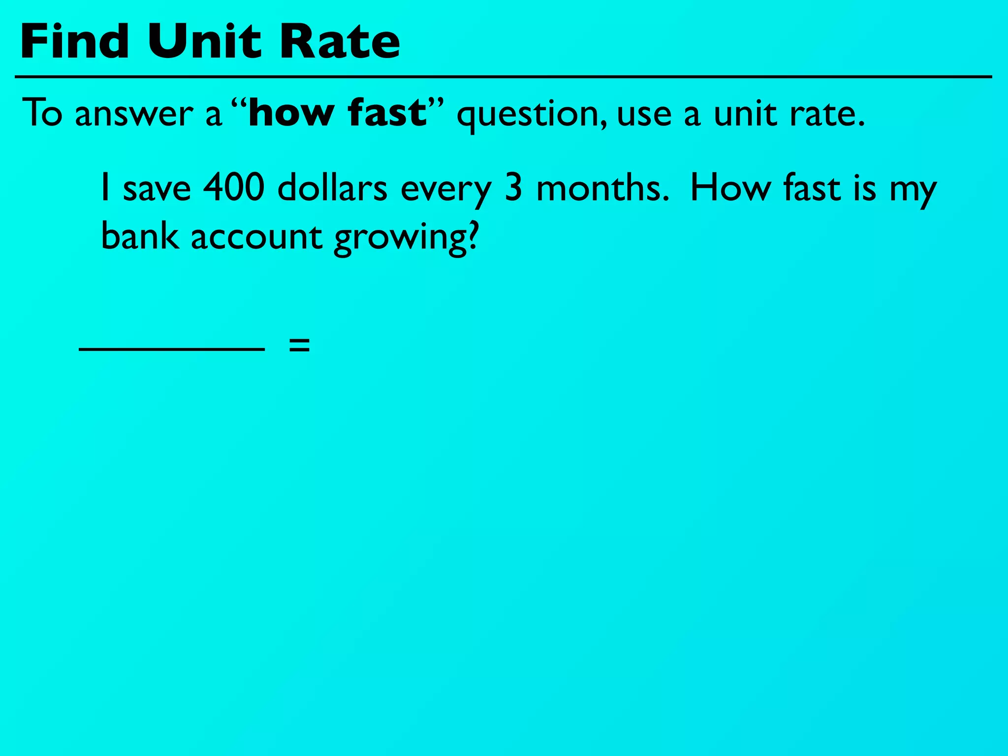 Find Unit Rate
To answer a “how fast” question, use a unit rate.
    I save 400 dollars every 3 months. How fast is my
    bank account growing?

               =
 