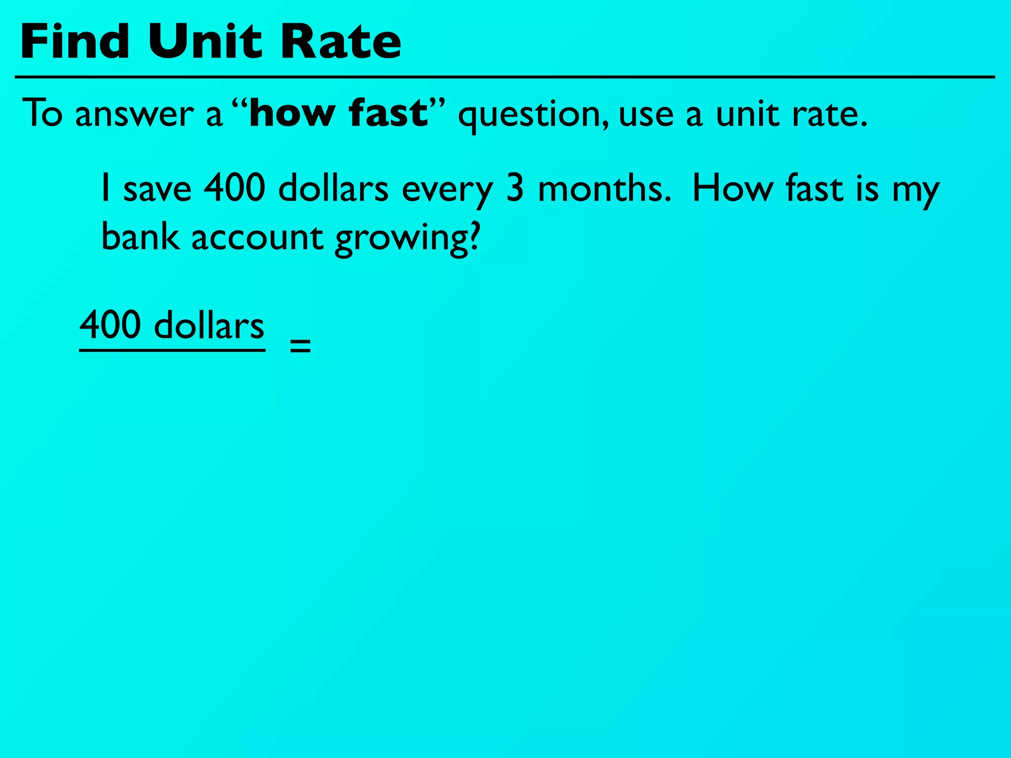 Find Unit Rate
To answer a “how fast” question, use a unit rate.
    I save 400 dollars every 3 months. How fast is my
    bank account growing?

   400 dollars
                 =
 