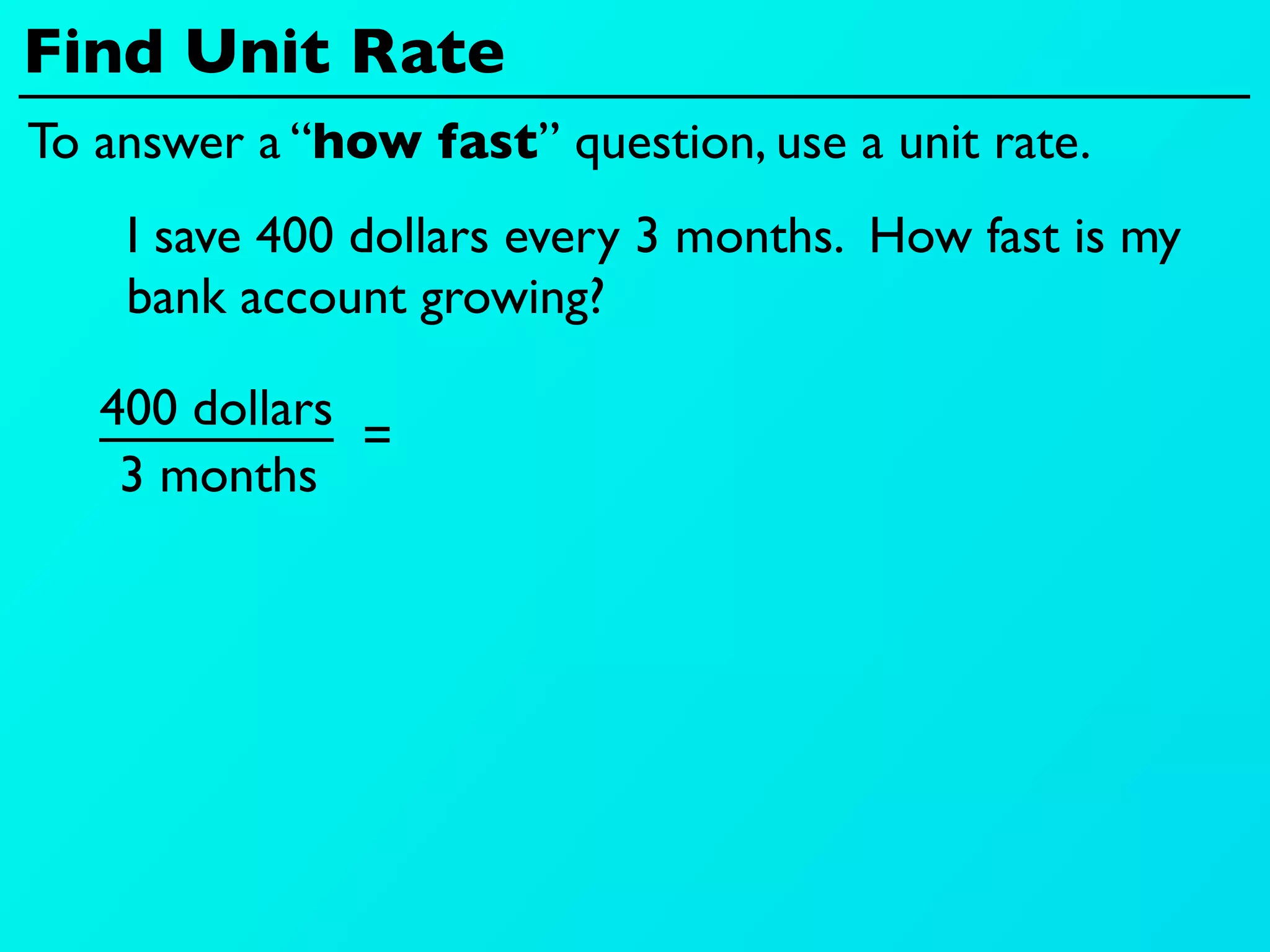 Find Unit Rate
To answer a “how fast” question, use a unit rate.
    I save 400 dollars every 3 months. How fast is my
    bank account growing?

   400 dollars
               =
    3 months
 