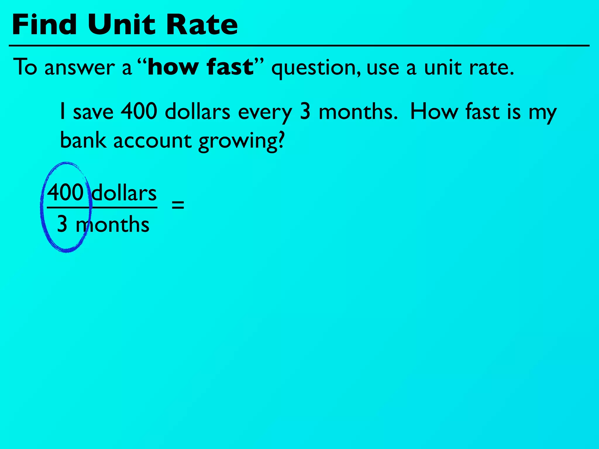Find Unit Rate
To answer a “how fast” question, use a unit rate.
    I save 400 dollars every 3 months. How fast is my
    bank account growing?

   400 dollars
               =
    3 months
 