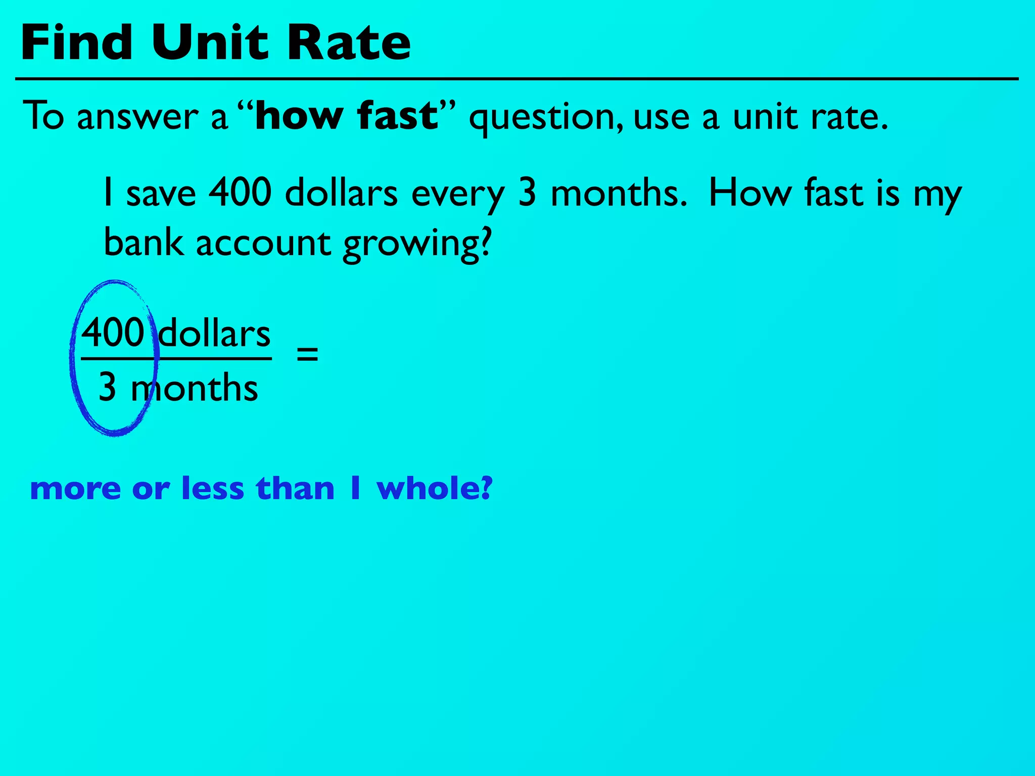 Find Unit Rate
To answer a “how fast” question, use a unit rate.
    I save 400 dollars every 3 months. How fast is my
    bank account growing?

   400 dollars
               =
    3 months

more or less than 1 whole?
 