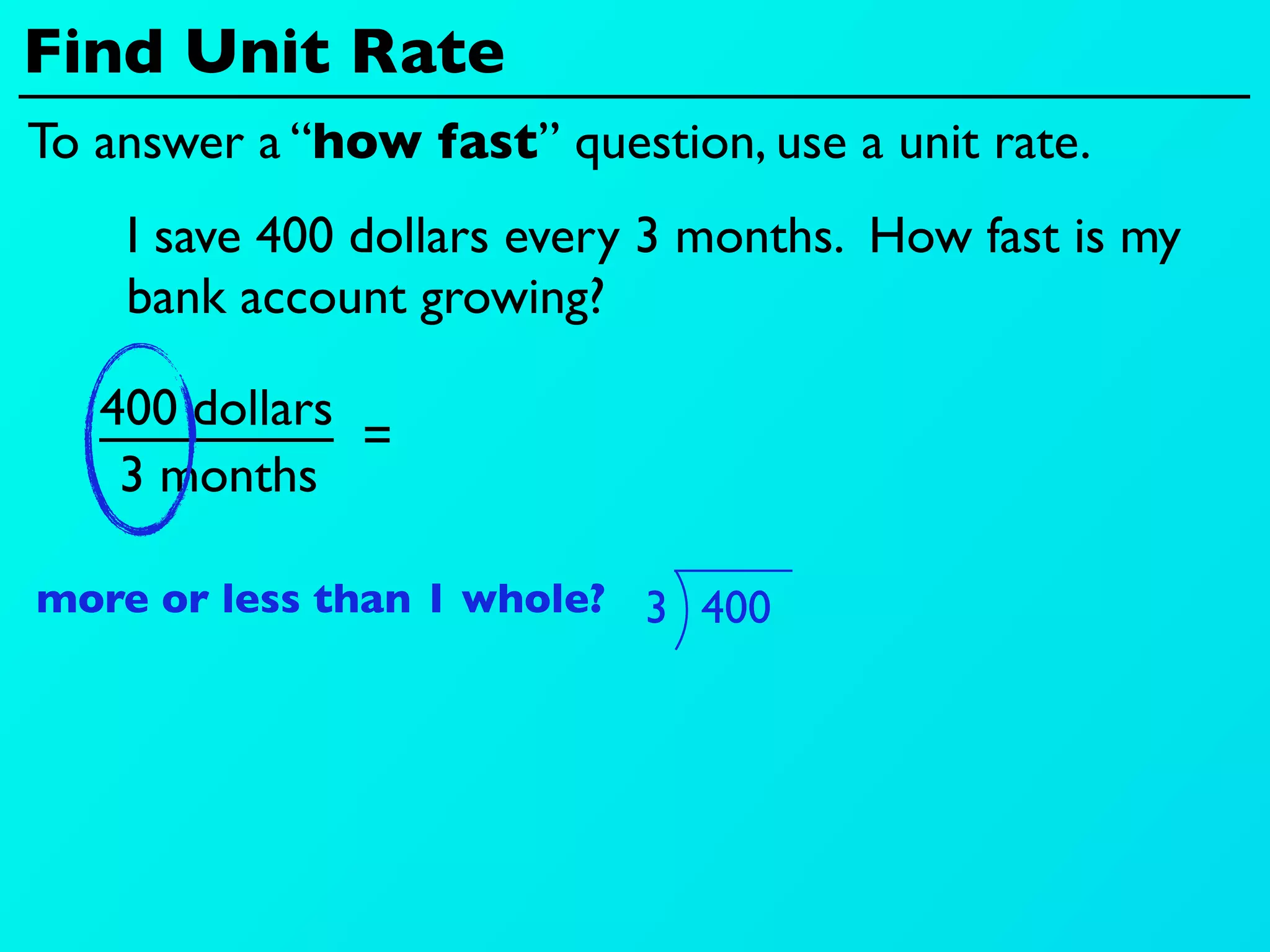 Find Unit Rate
To answer a “how fast” question, use a unit rate.
    I save 400 dollars every 3 months. How fast is my
    bank account growing?

   400 dollars
               =
    3 months

more or less than 1 whole? 3 400
 
