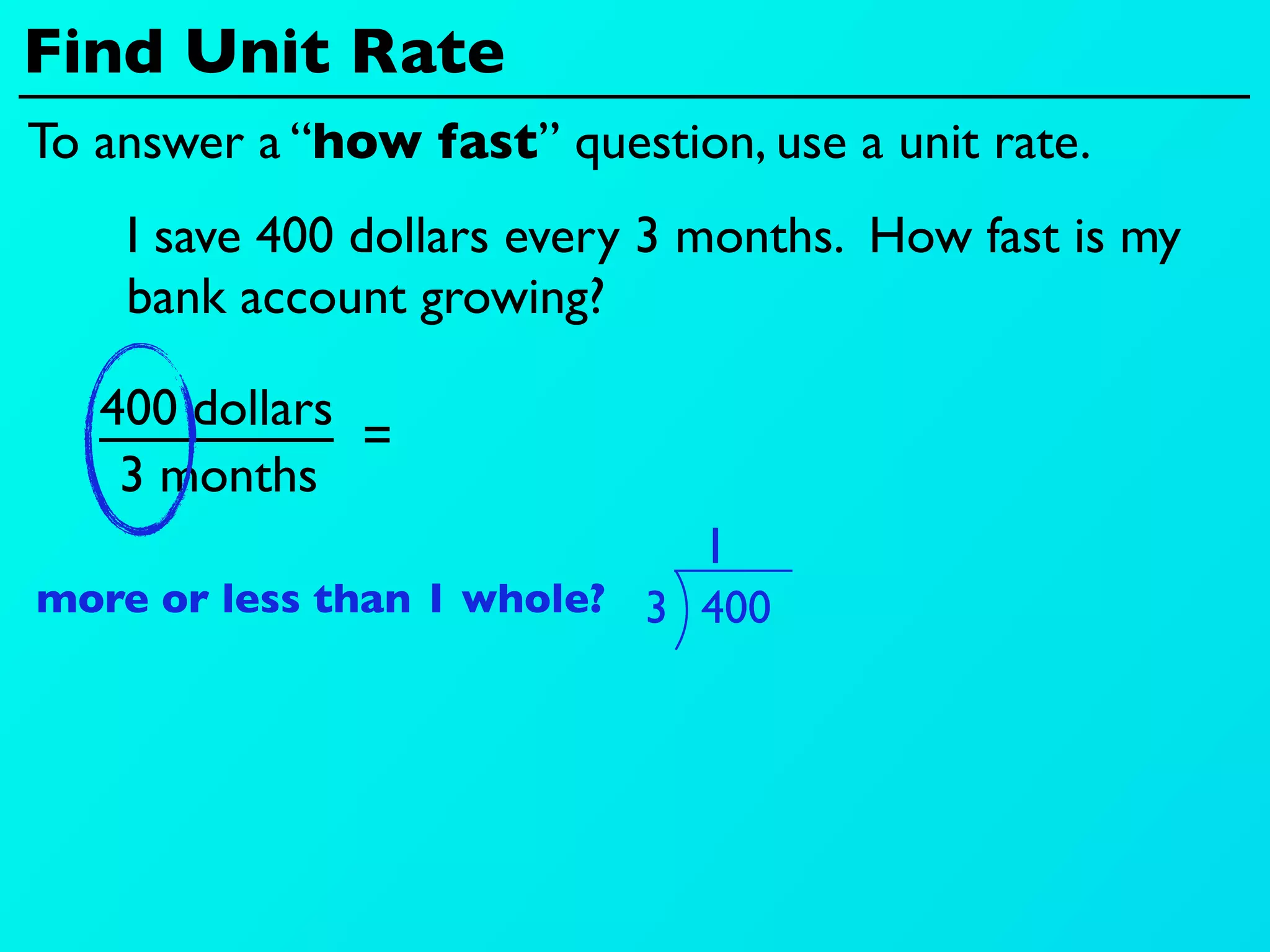Find Unit Rate
To answer a “how fast” question, use a unit rate.
    I save 400 dollars every 3 months. How fast is my
    bank account growing?

   400 dollars
               =
    3 months
                               1
more or less than 1 whole? 3 400
 