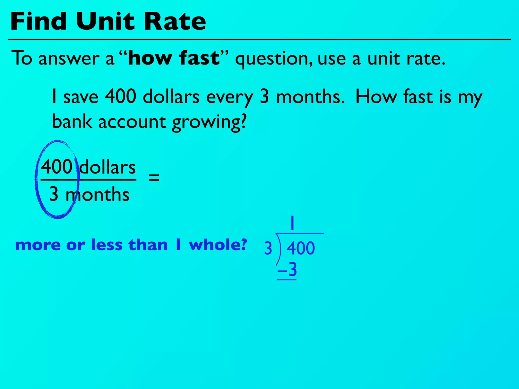 Find Unit Rate
To answer a “how fast” question, use a unit rate.
    I save 400 dollars every 3 months. How fast is my
    bank account growing?

   400 dollars
               =
    3 months
                               1
more or less than 1 whole? 3 400
                             −3
 