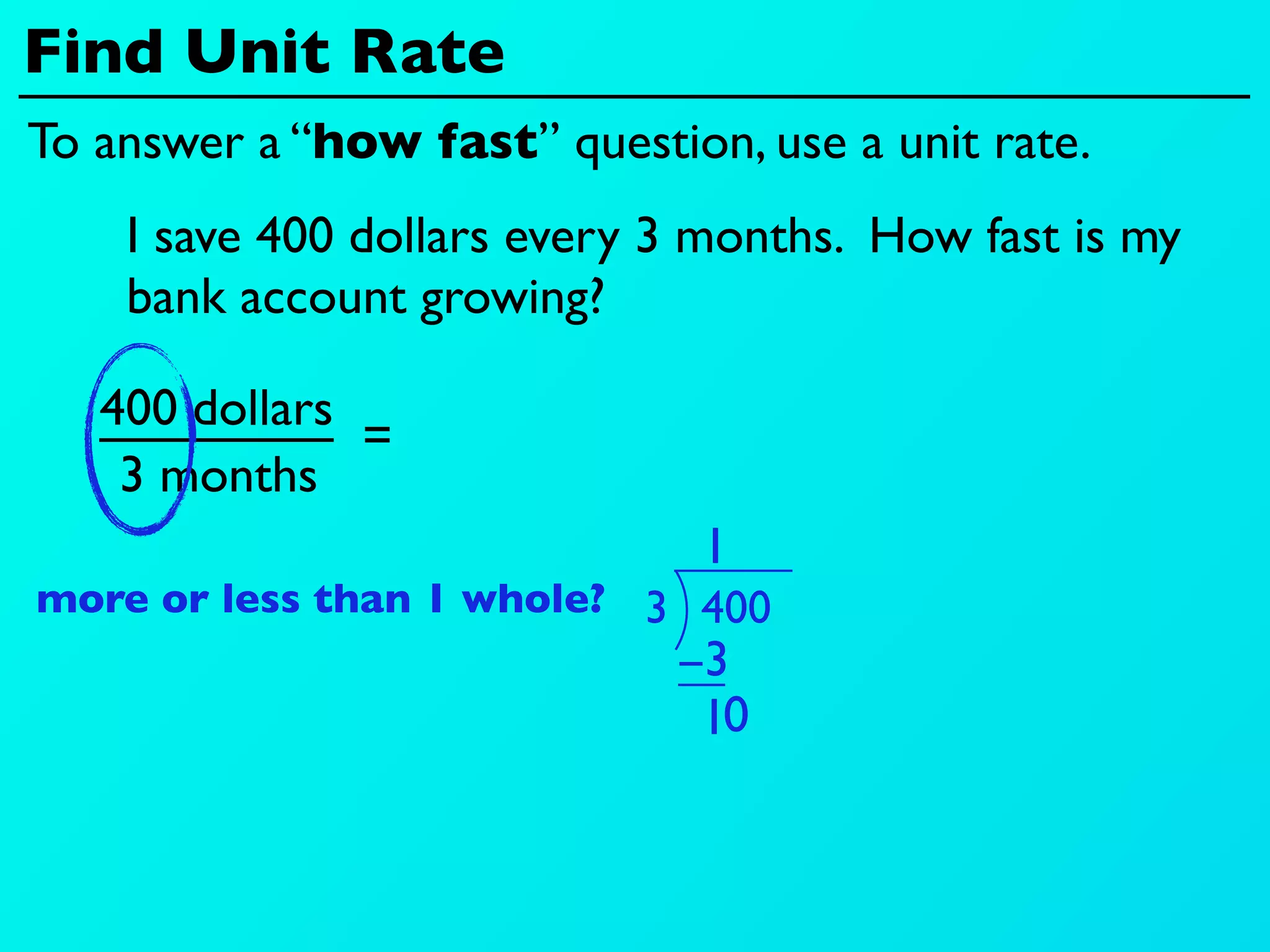 Find Unit Rate
To answer a “how fast” question, use a unit rate.
    I save 400 dollars every 3 months. How fast is my
    bank account growing?

   400 dollars
               =
    3 months
                               1
more or less than 1 whole? 3 400
                             −3
                              10
 