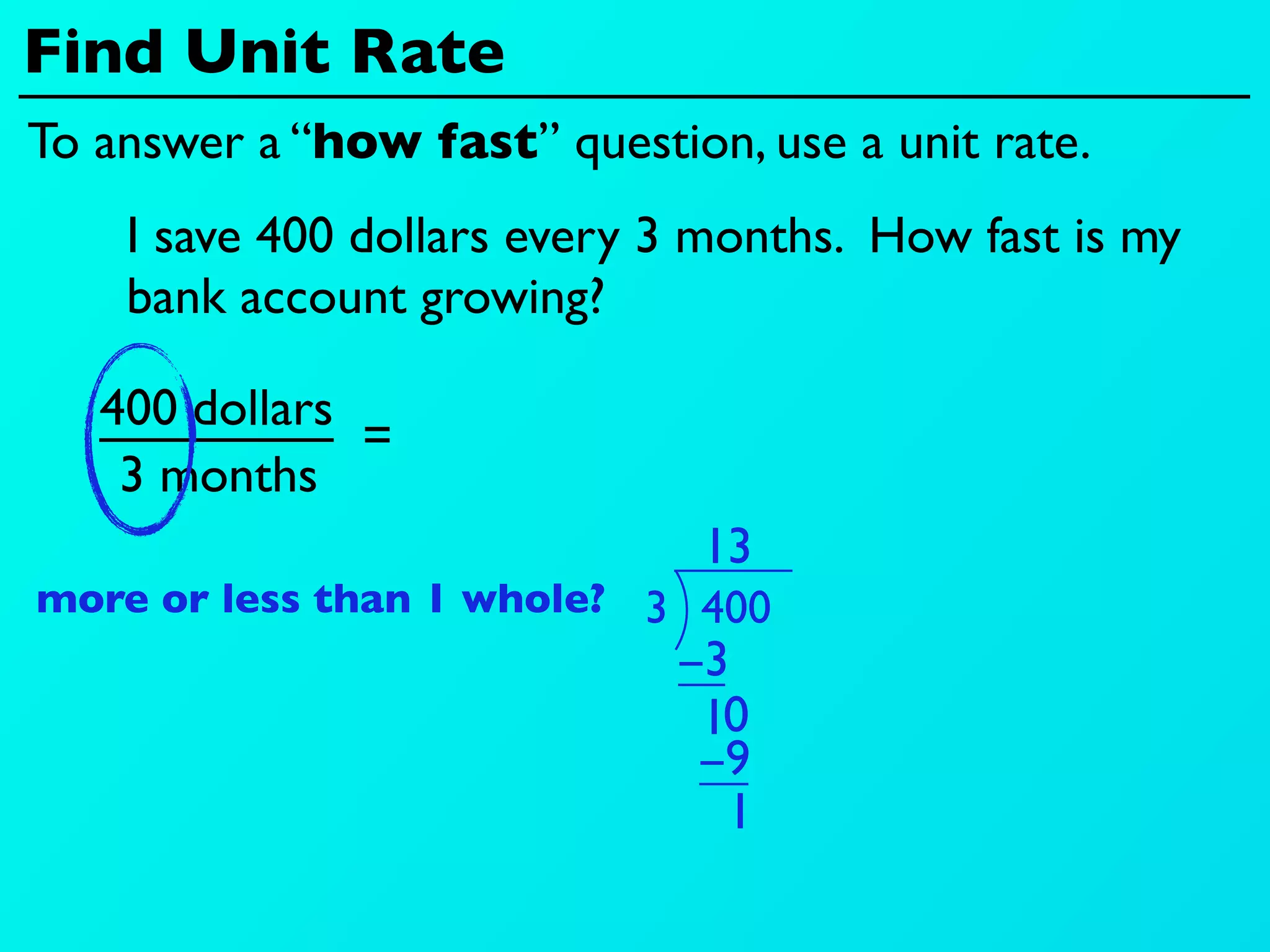 Find Unit Rate
To answer a “how fast” question, use a unit rate.
    I save 400 dollars every 3 months. How fast is my
    bank account growing?

   400 dollars
               =
    3 months
                               13
more or less than 1 whole? 3 400
                             −3
                              10
                              −9
                               1
 