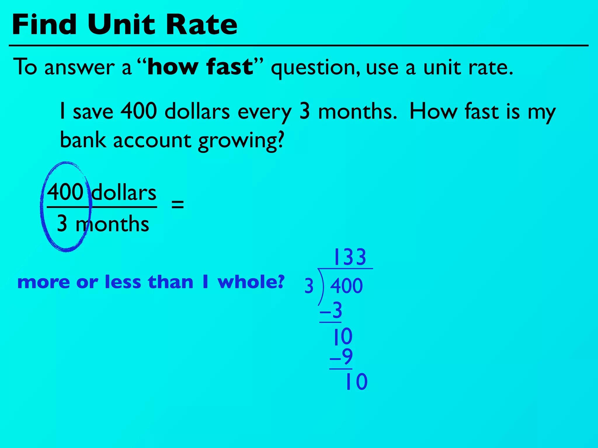 Find Unit Rate
To answer a “how fast” question, use a unit rate.
    I save 400 dollars every 3 months. How fast is my
    bank account growing?

   400 dollars
               =
    3 months
                               13 3
more or less than 1 whole? 3 400
                             −3
                              10
                              −9
                               10
 