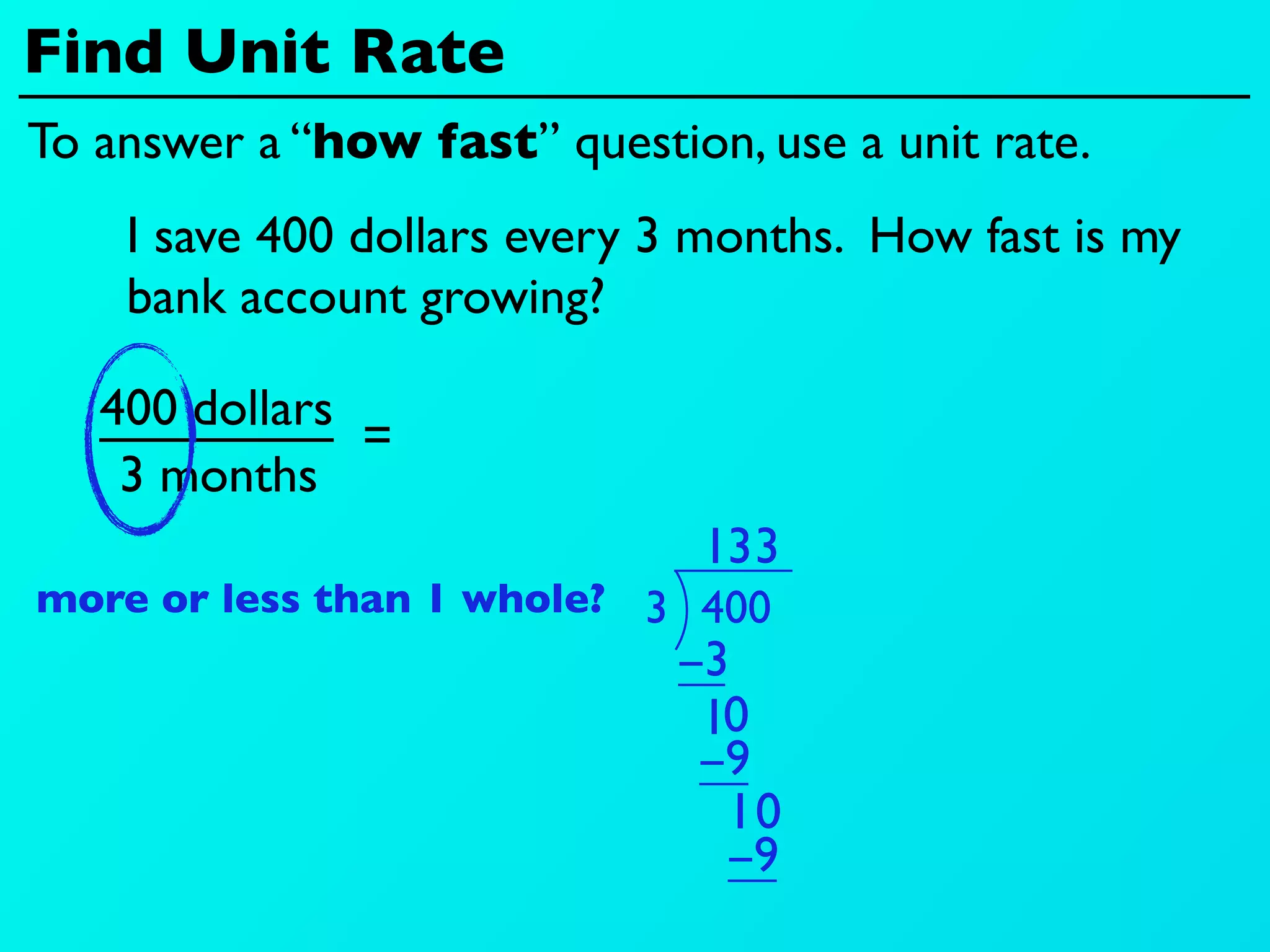 Find Unit Rate
To answer a “how fast” question, use a unit rate.
    I save 400 dollars every 3 months. How fast is my
    bank account growing?

   400 dollars
               =
    3 months
                               13 3
more or less than 1 whole? 3 400
                             −3
                              10
                              −9
                               10
                               −9
 