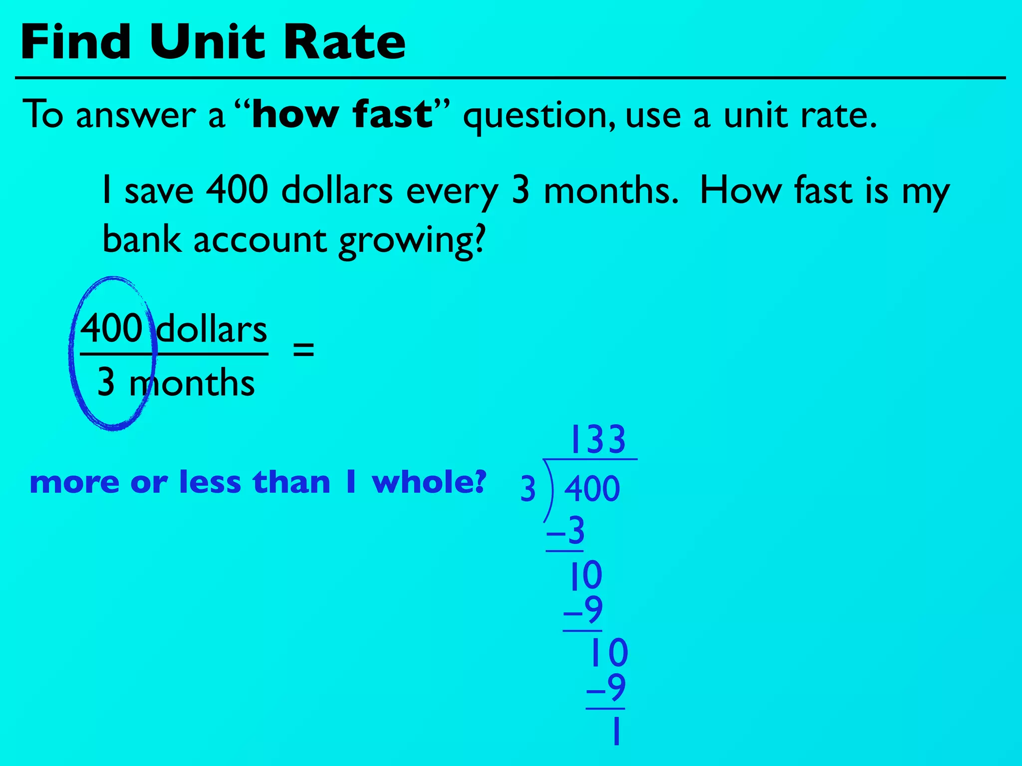 Find Unit Rate
To answer a “how fast” question, use a unit rate.
    I save 400 dollars every 3 months. How fast is my
    bank account growing?

   400 dollars
               =
    3 months
                               13 3
more or less than 1 whole? 3 400
                             −3
                              10
                              −9
                               10
                               −9
                                 1
 
