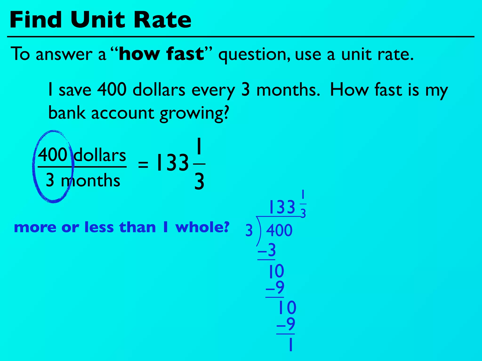 Find Unit Rate
To answer a “how fast” question, use a unit rate.
    I save 400 dollars every 3 months. How fast is my
    bank account growing?

   400 dollars 133 1
              =
    3 months       3                1
                               13 3 3
more or less than 1 whole? 3 400
                             −3
                              10
                              −9
                               10
                               −9
                                 1
 