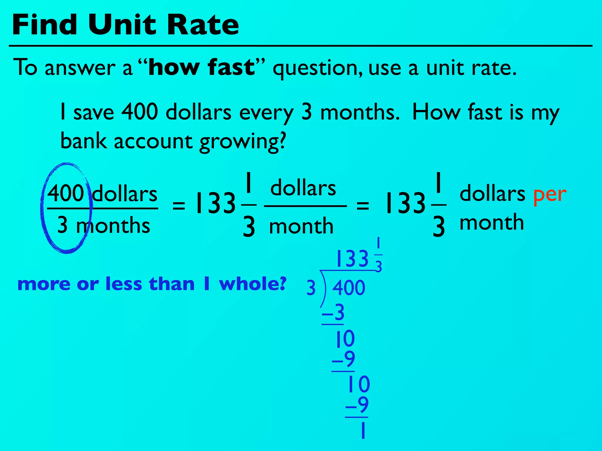 Find Unit Rate
To answer a “how fast” question, use a unit rate.
    I save 400 dollars every 3 months. How fast is my
    bank account growing?

   400 dollars 133 1 dollars        1 dollars per
              =               = 133
    3 months       3 month 1        3 month
                            13 3 3
more or less than 1 whole? 3 400
                             −3
                              10
                              −9
                               10
                               −9
                                 1
 