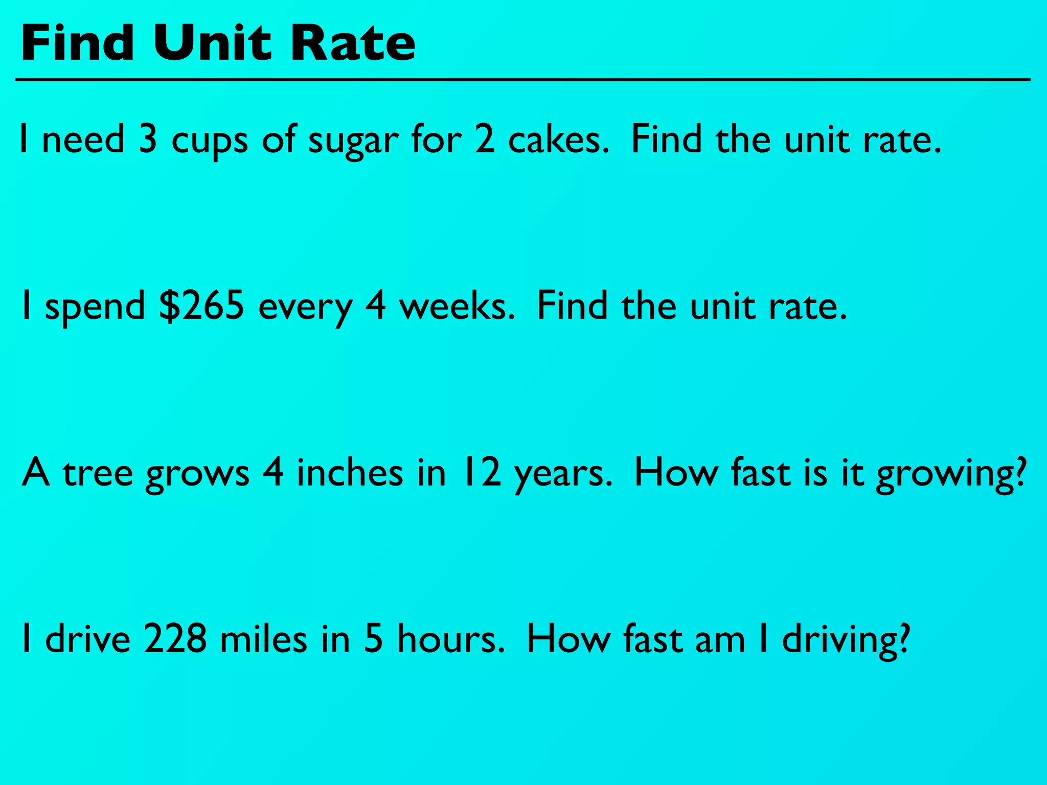 Find Unit Rate
I need 3 cups of sugar for 2 cakes. Find the unit rate.


I spend $265 every 4 weeks. Find the unit rate.


A tree grows 4 inches in 12 years. How fast is it growing?


I drive 228 miles in 5 hours. How fast am I driving?
 