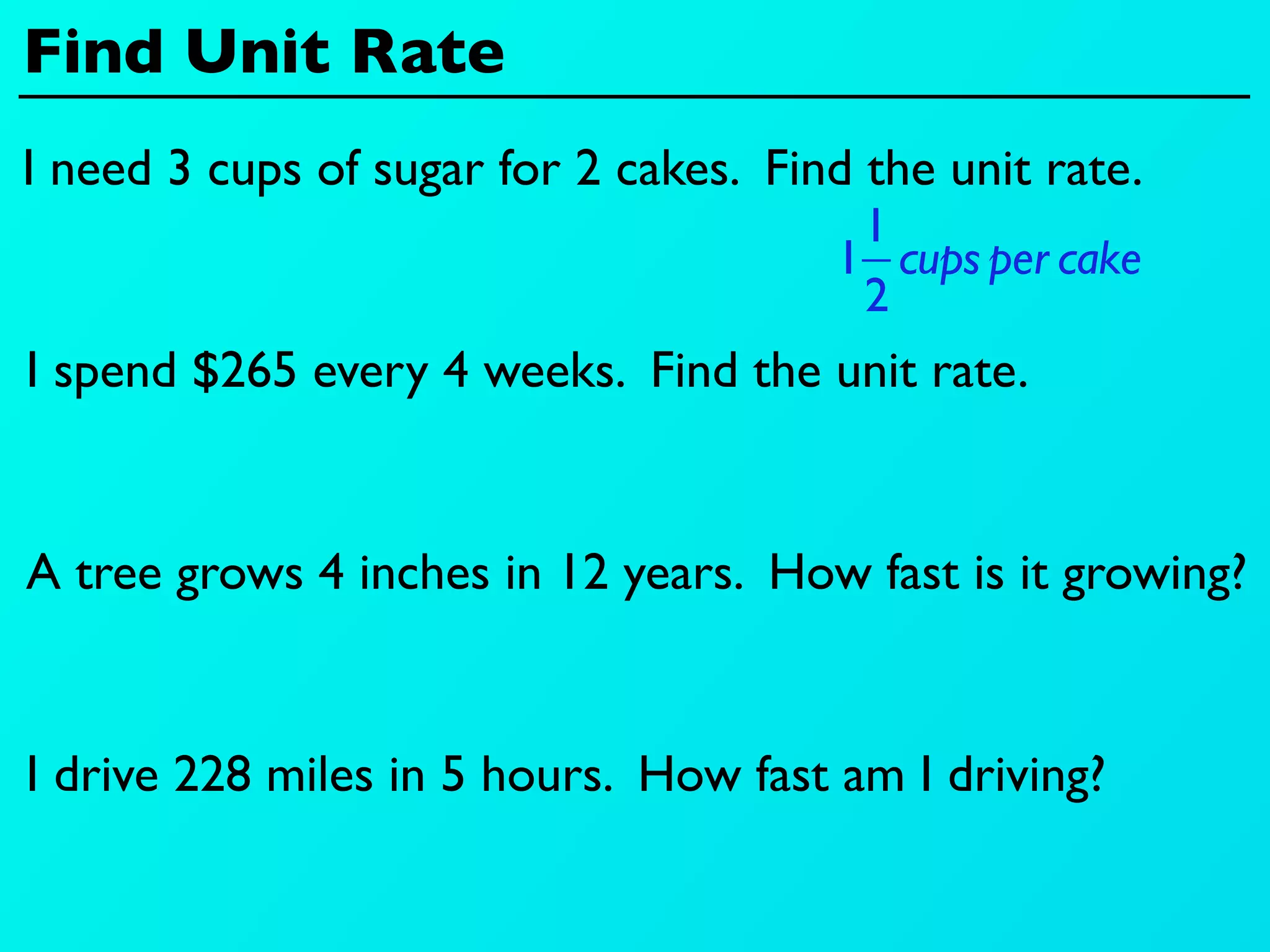 Find Unit Rate
I need 3 cups of sugar for 2 cakes. Find the unit rate.
                                        1
                                       1 cups per cake
                                        2
I spend $265 every 4 weeks. Find the unit rate.


A tree grows 4 inches in 12 years. How fast is it growing?


I drive 228 miles in 5 hours. How fast am I driving?
 