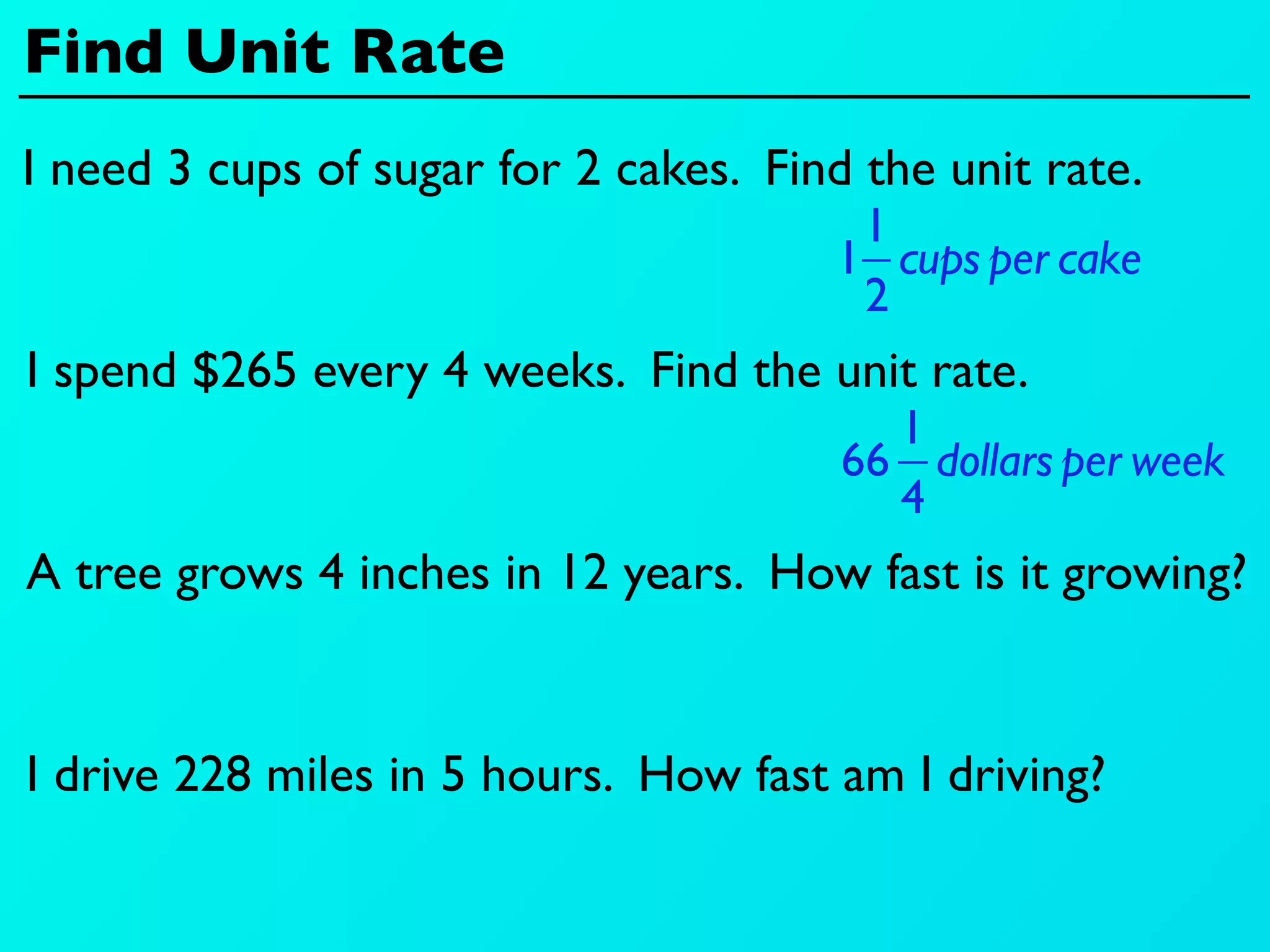 Find Unit Rate
I need 3 cups of sugar for 2 cakes. Find the unit rate.
                                        1
                                       1 cups per cake
                                        2
I spend $265 every 4 weeks. Find the unit rate.
                                          1
                                        66 dollars per week
                                          4
A tree grows 4 inches in 12 years. How fast is it growing?


I drive 228 miles in 5 hours. How fast am I driving?
 