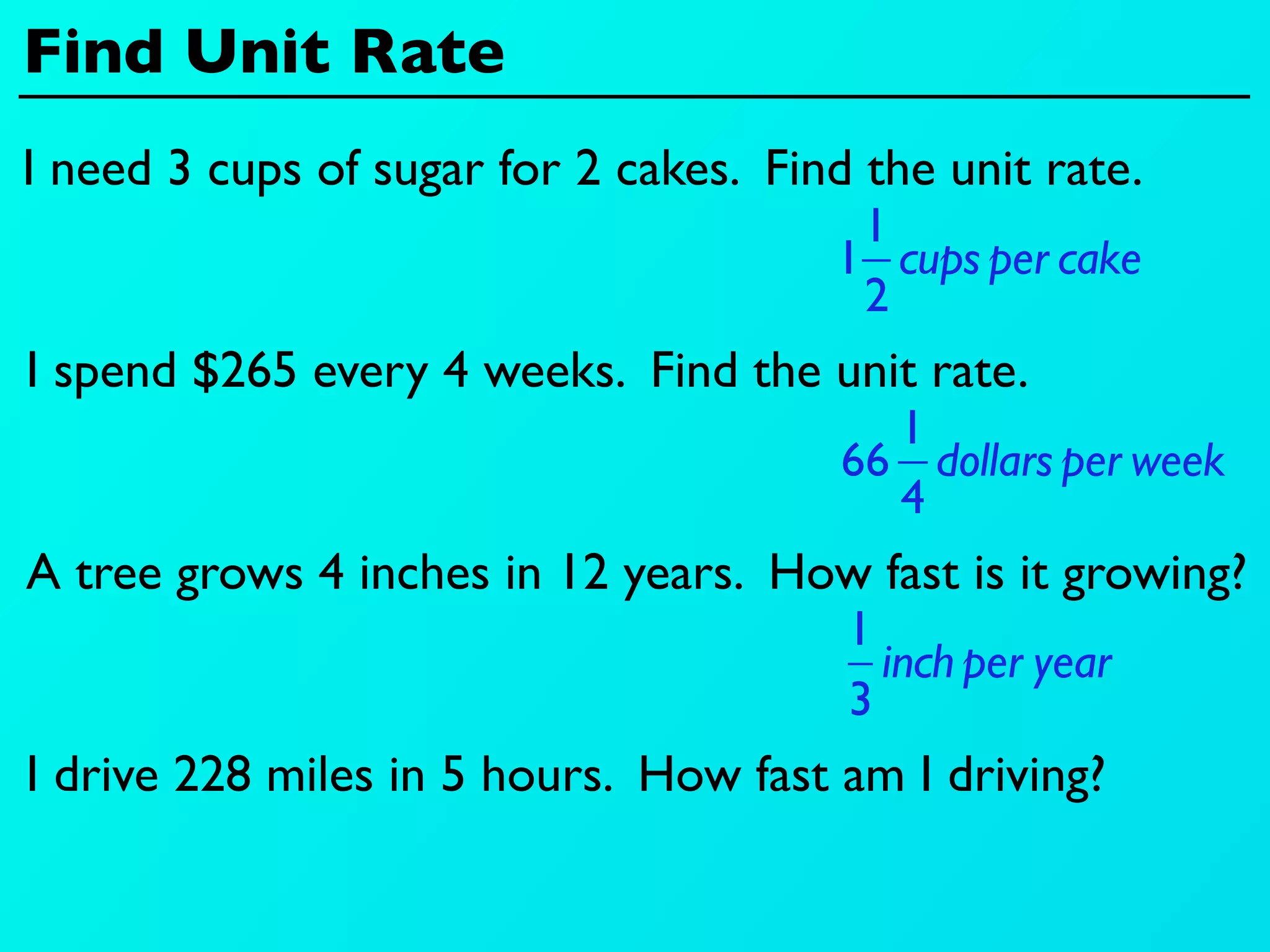 Find Unit Rate
I need 3 cups of sugar for 2 cakes. Find the unit rate.
                                        1
                                       1 cups per cake
                                        2
I spend $265 every 4 weeks. Find the unit rate.
                                          1
                                        66 dollars per week
                                          4
A tree grows 4 inches in 12 years. How fast is it growing?
                                        1
                                          inch per year
                                        3
I drive 228 miles in 5 hours. How fast am I driving?
 