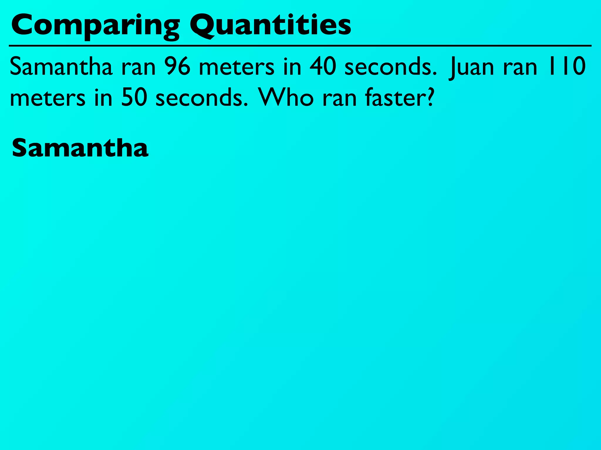 Comparing Quantities
Samantha ran 96 meters in 40 seconds. Juan ran 110
meters in 50 seconds. Who ran faster?
Samantha
 