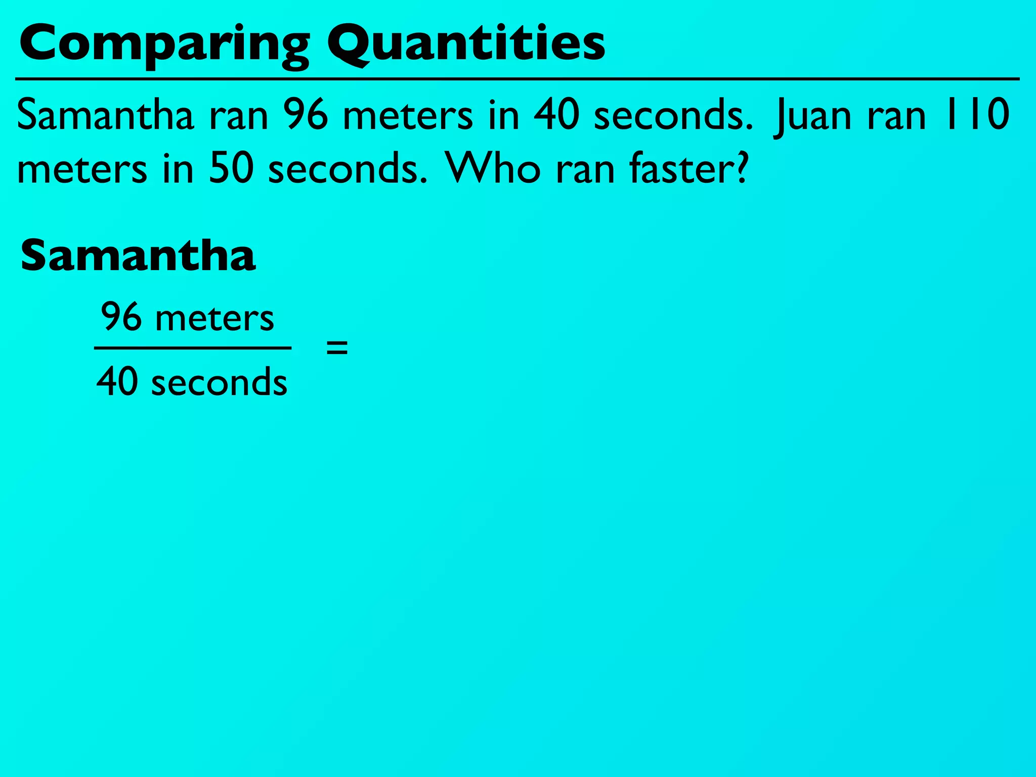 Comparing Quantities
Samantha ran 96 meters in 40 seconds. Juan ran 110
meters in 50 seconds. Who ran faster?
Samantha
    96 meters
                 =
    40 seconds
 