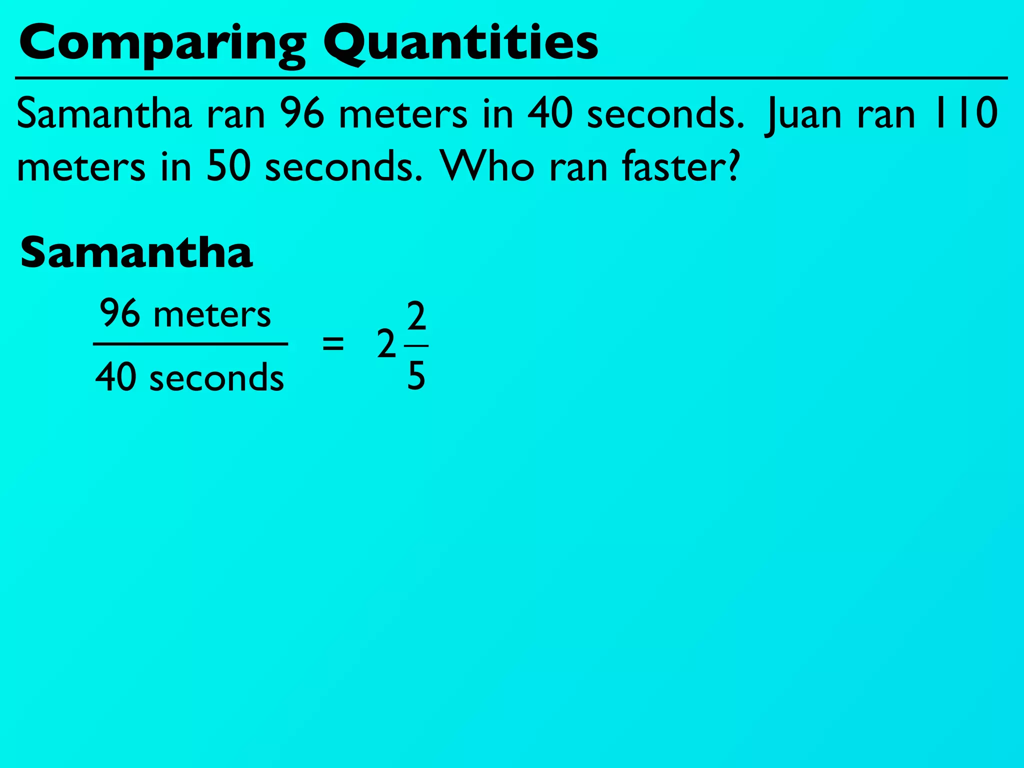 Comparing Quantities
Samantha ran 96 meters in 40 seconds. Juan ran 110
meters in 50 seconds. Who ran faster?
Samantha
    96 meters      2
               = 2
    40 seconds     5
 