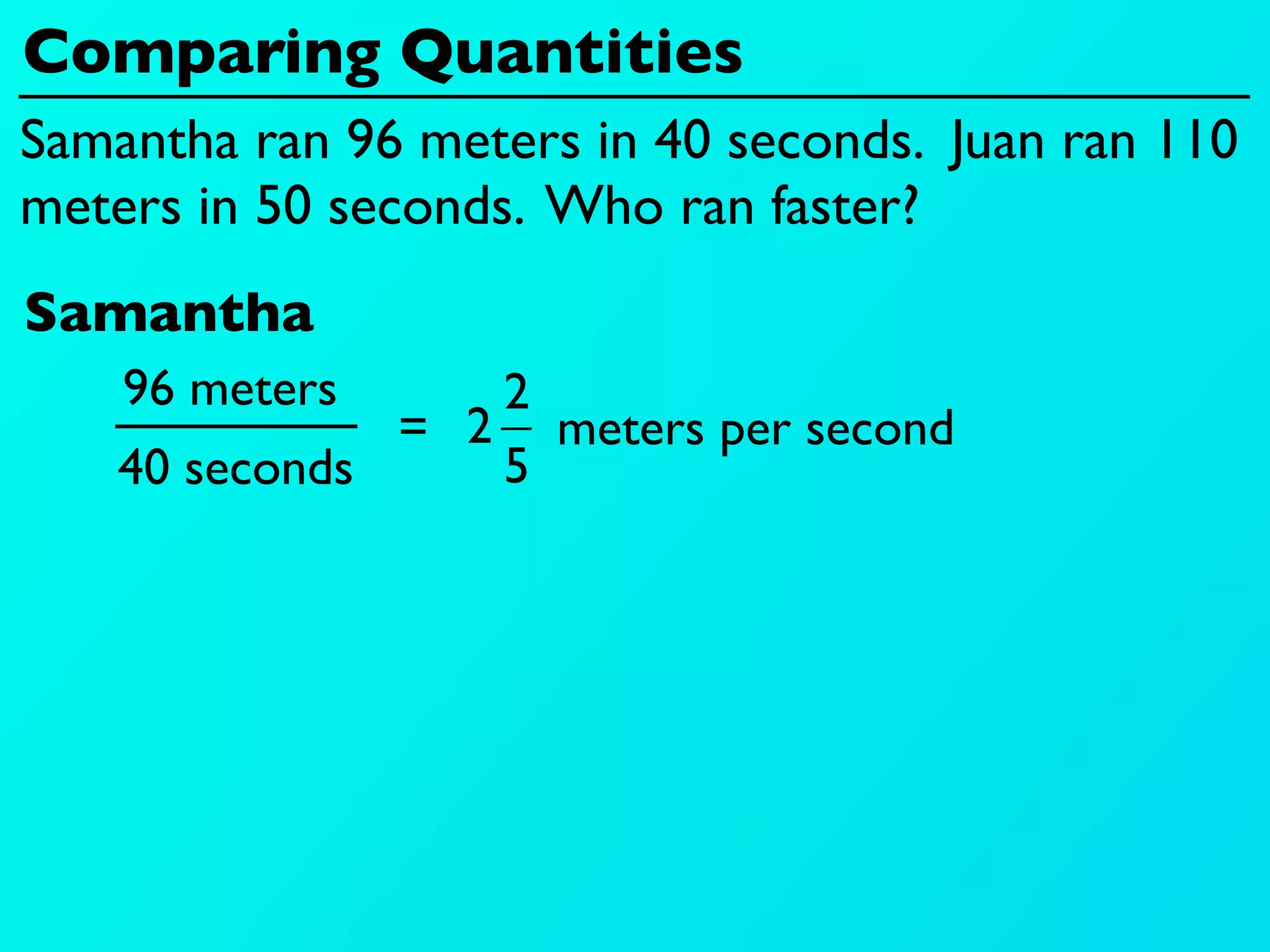 Comparing Quantities
Samantha ran 96 meters in 40 seconds. Juan ran 110
meters in 50 seconds. Who ran faster?
Samantha
    96 meters     2
               = 2 meters per second
    40 seconds    5
 