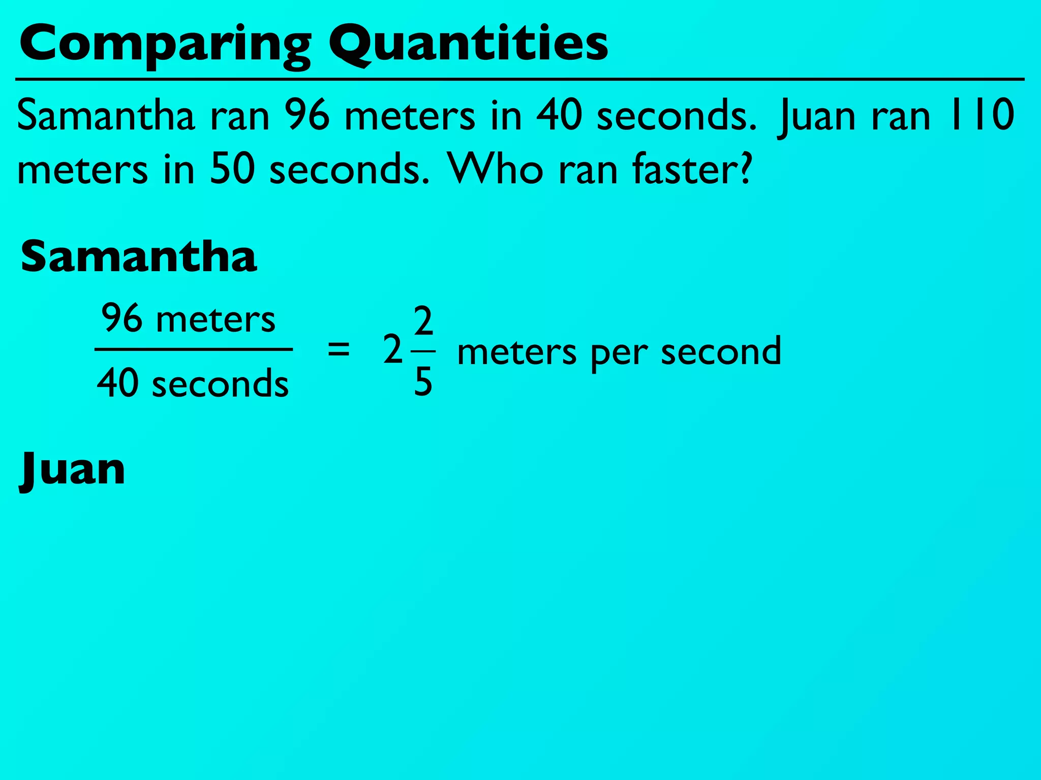 Comparing Quantities
Samantha ran 96 meters in 40 seconds. Juan ran 110
meters in 50 seconds. Who ran faster?
Samantha
    96 meters     2
               = 2 meters per second
    40 seconds    5

Juan
 