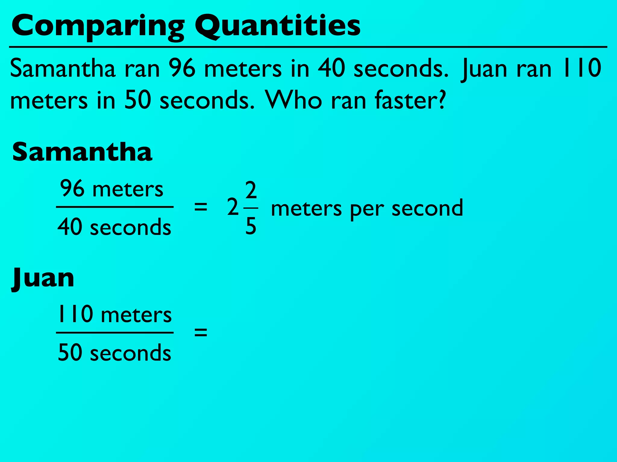 Comparing Quantities
Samantha ran 96 meters in 40 seconds. Juan ran 110
meters in 50 seconds. Who ran faster?
Samantha
    96 meters     2
               = 2 meters per second
    40 seconds    5

Juan
   110 meters
                 =
    50 seconds
 
