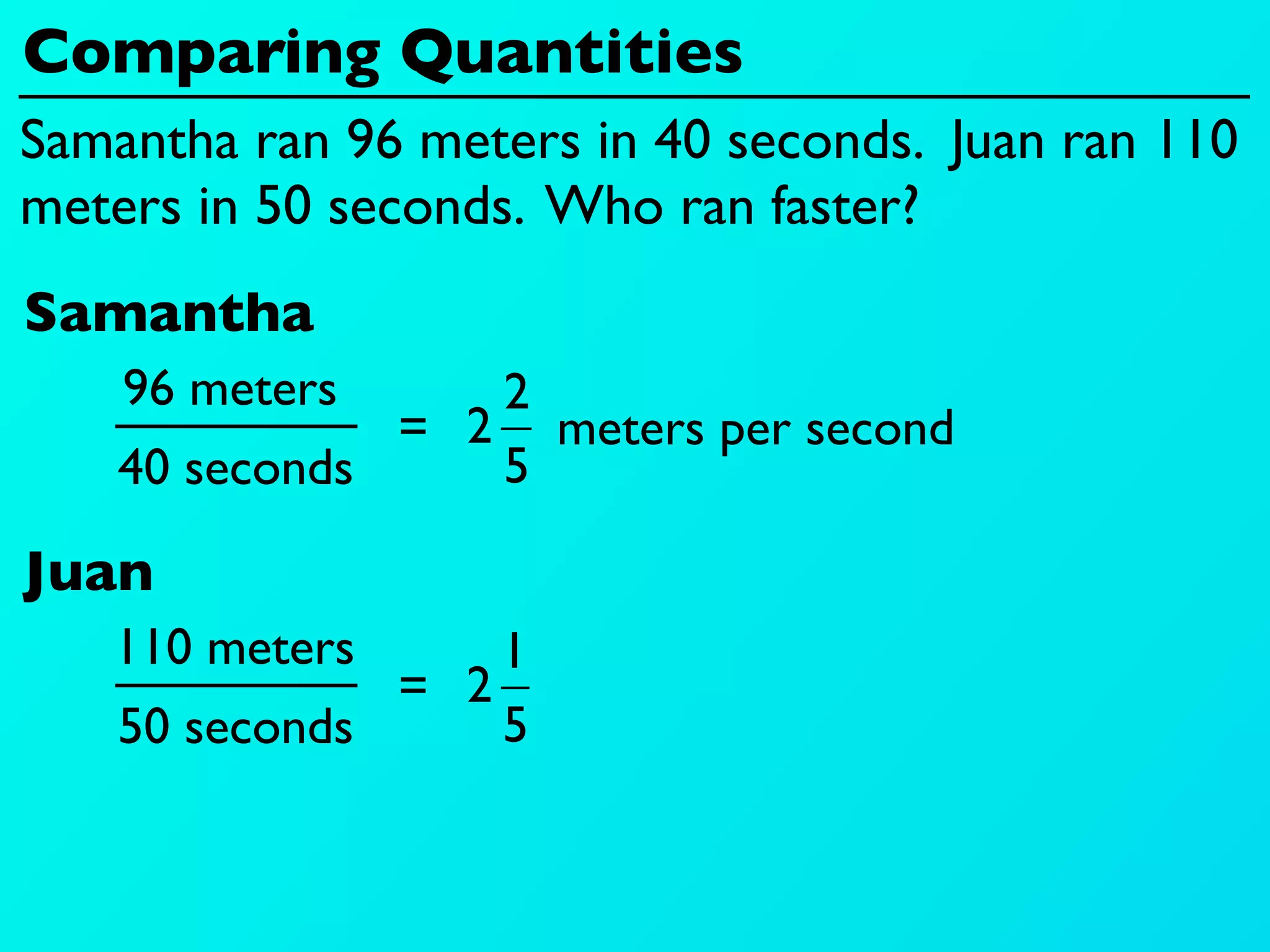 Comparing Quantities
Samantha ran 96 meters in 40 seconds. Juan ran 110
meters in 50 seconds. Who ran faster?
Samantha
    96 meters     2
               = 2 meters per second
    40 seconds    5

Juan
   110 meters      1
               = 2
    50 seconds     5
 