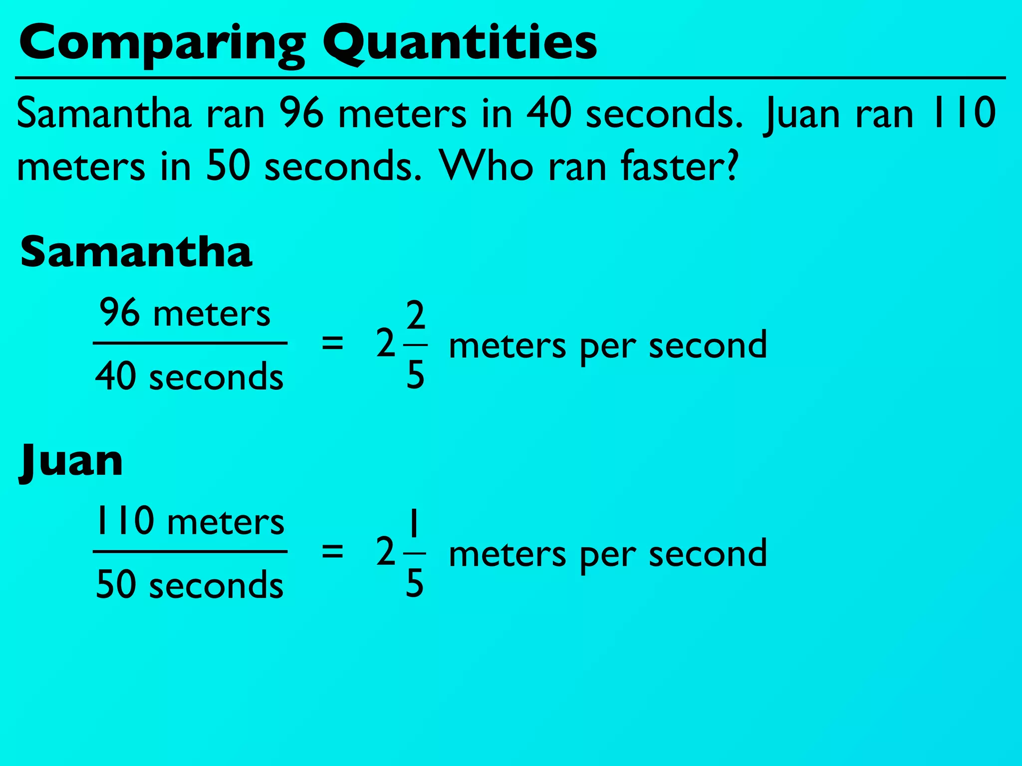 Comparing Quantities
Samantha ran 96 meters in 40 seconds. Juan ran 110
meters in 50 seconds. Who ran faster?
Samantha
    96 meters     2
               = 2 meters per second
    40 seconds    5

Juan
   110 meters     1
               = 2 meters per second
    50 seconds    5
 