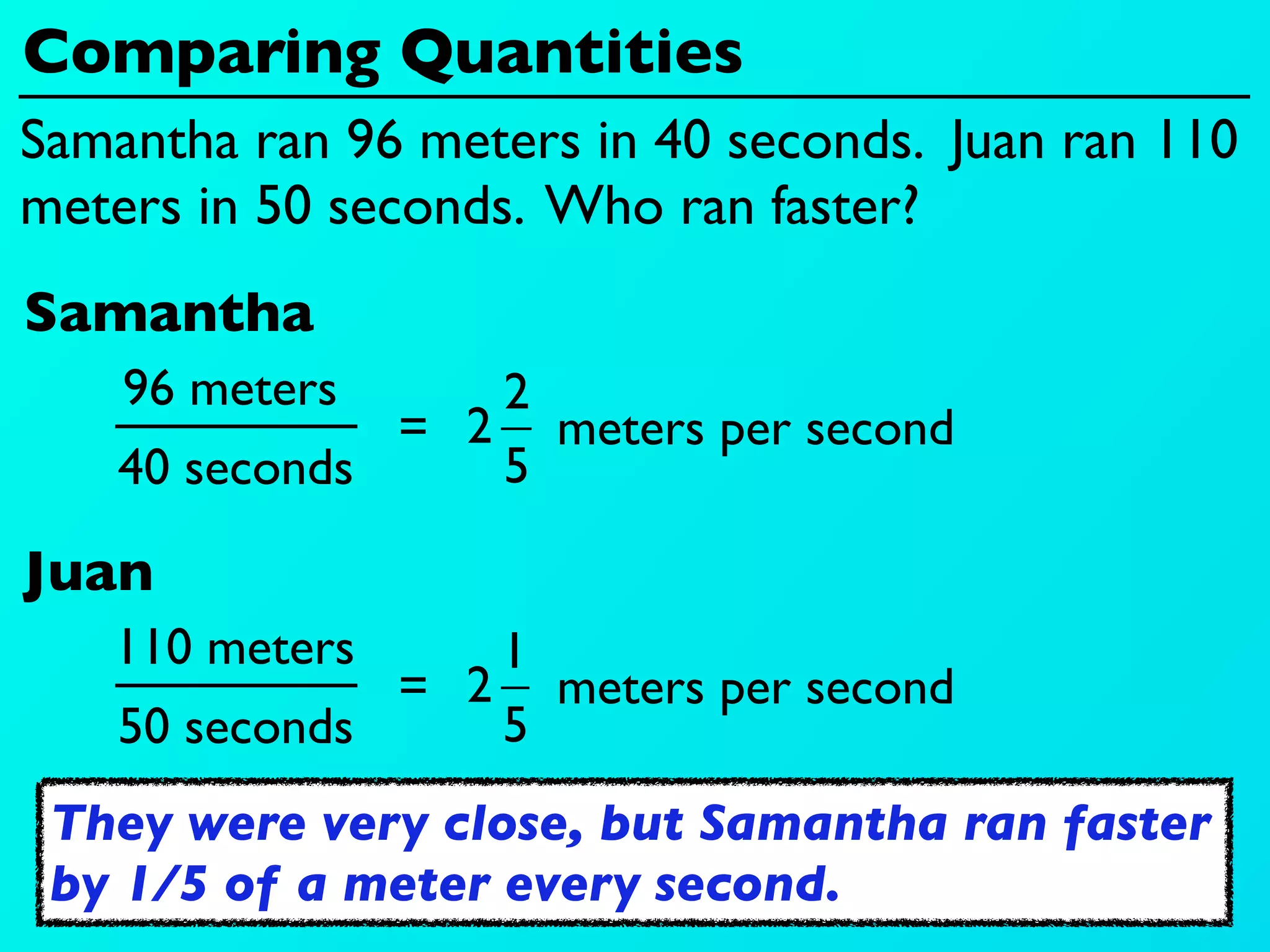 Comparing Quantities
Samantha ran 96 meters in 40 seconds. Juan ran 110
meters in 50 seconds. Who ran faster?
Samantha
    96 meters     2
               = 2 meters per second
    40 seconds    5

Juan
   110 meters     1
               = 2 meters per second
    50 seconds    5
 They were very close, but Samantha ran faster
 by 1/5 of a meter every second.
 