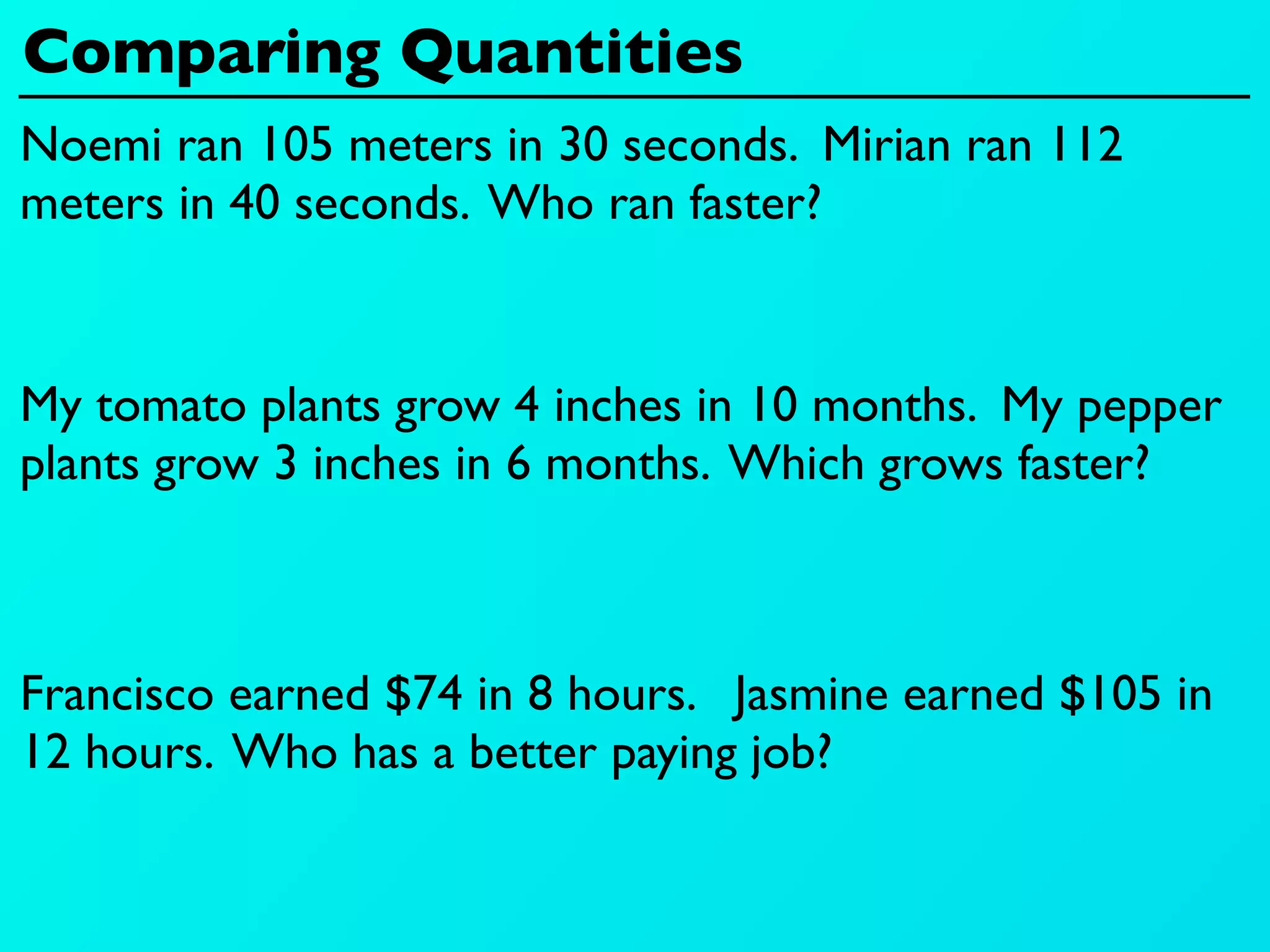Comparing Quantities
Noemi ran 105 meters in 30 seconds. Mirian ran 112
meters in 40 seconds. Who ran faster?


My tomato plants grow 4 inches in 10 months. My pepper
plants grow 3 inches in 6 months. Which grows faster?



Francisco earned $74 in 8 hours. Jasmine earned $105 in
12 hours. Who has a better paying job?
 