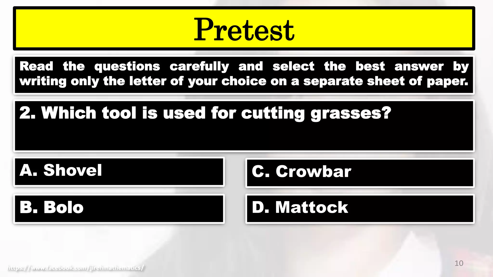 Read the questions carefully and select the best answer by
writing only the letter of your choice on a separate sheet of paper.
10
Pretest
https://www.facebook.com/jirehmathematics/
2. Which tool is used for cutting grasses?
A. Shovel
B. Bolo
C. Crowbar
D. Mattock
 