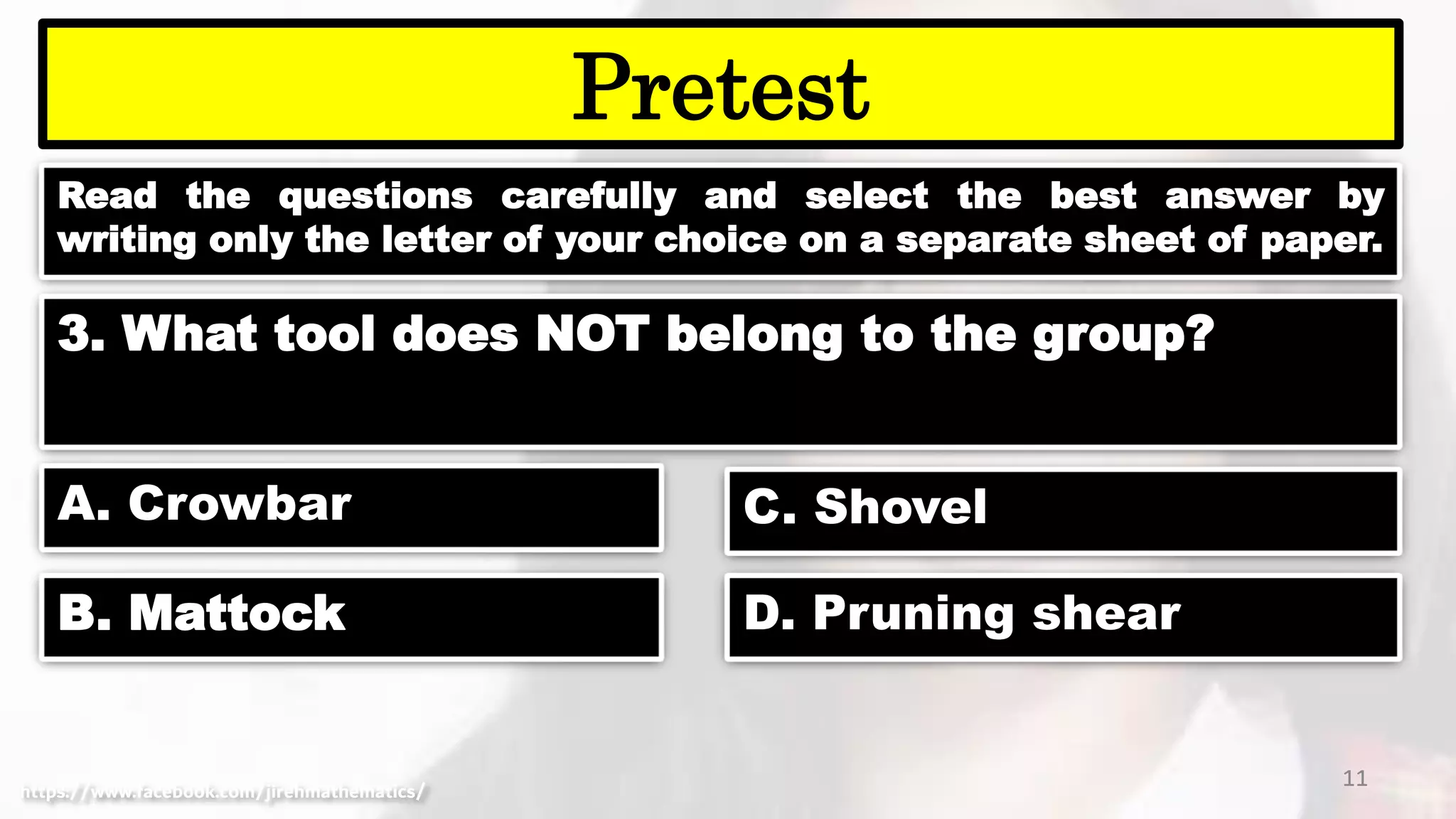 Read the questions carefully and select the best answer by
writing only the letter of your choice on a separate sheet of paper.
11
Pretest
https://www.facebook.com/jirehmathematics/
3. What tool does NOT belong to the group?
A. Crowbar
B. Mattock
C. Shovel
D. Pruning shear
 