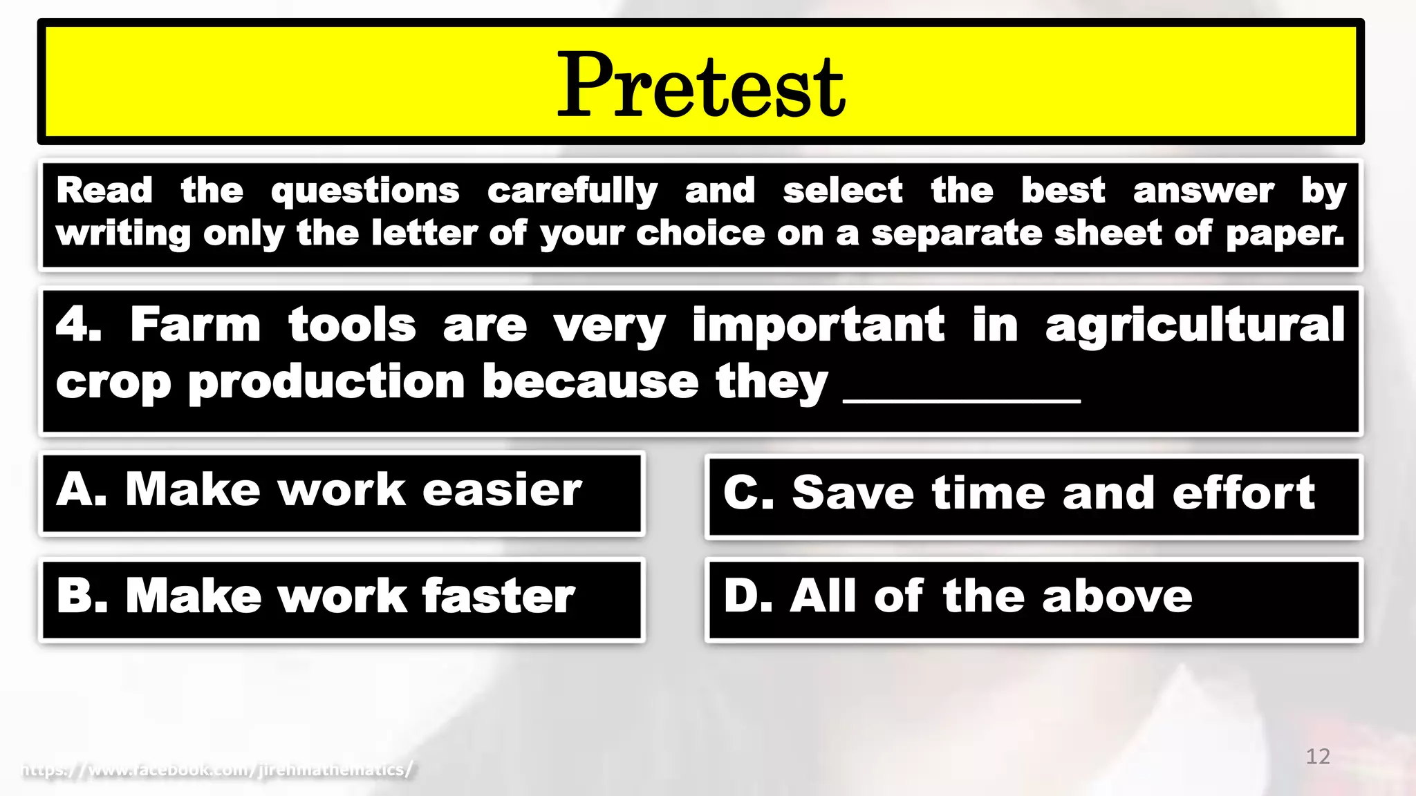 Read the questions carefully and select the best answer by
writing only the letter of your choice on a separate sheet of paper.
12
Pretest
https://www.facebook.com/jirehmathematics/
4. Farm tools are very important in agricultural
crop production because they __________
A. Make work easier
B. Make work faster
C. Save time and effort
D. All of the above
 