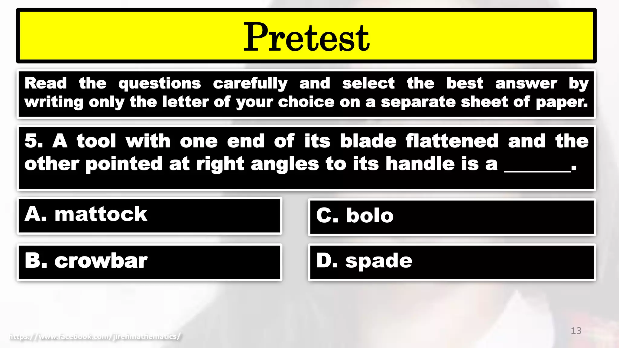 Read the questions carefully and select the best answer by
writing only the letter of your choice on a separate sheet of paper.
13
Pretest
https://www.facebook.com/jirehmathematics/
5. A tool with one end of its blade flattened and the
other pointed at right angles to its handle is a _______.
A. mattock
B. crowbar
C. bolo
D. spade
 
