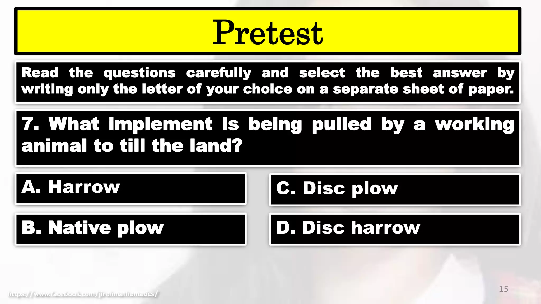 Read the questions carefully and select the best answer by
writing only the letter of your choice on a separate sheet of paper.
15
Pretest
https://www.facebook.com/jirehmathematics/
7. What implement is being pulled by a working
animal to till the land?
A. Harrow
B. Native plow
C. Disc plow
D. Disc harrow
 