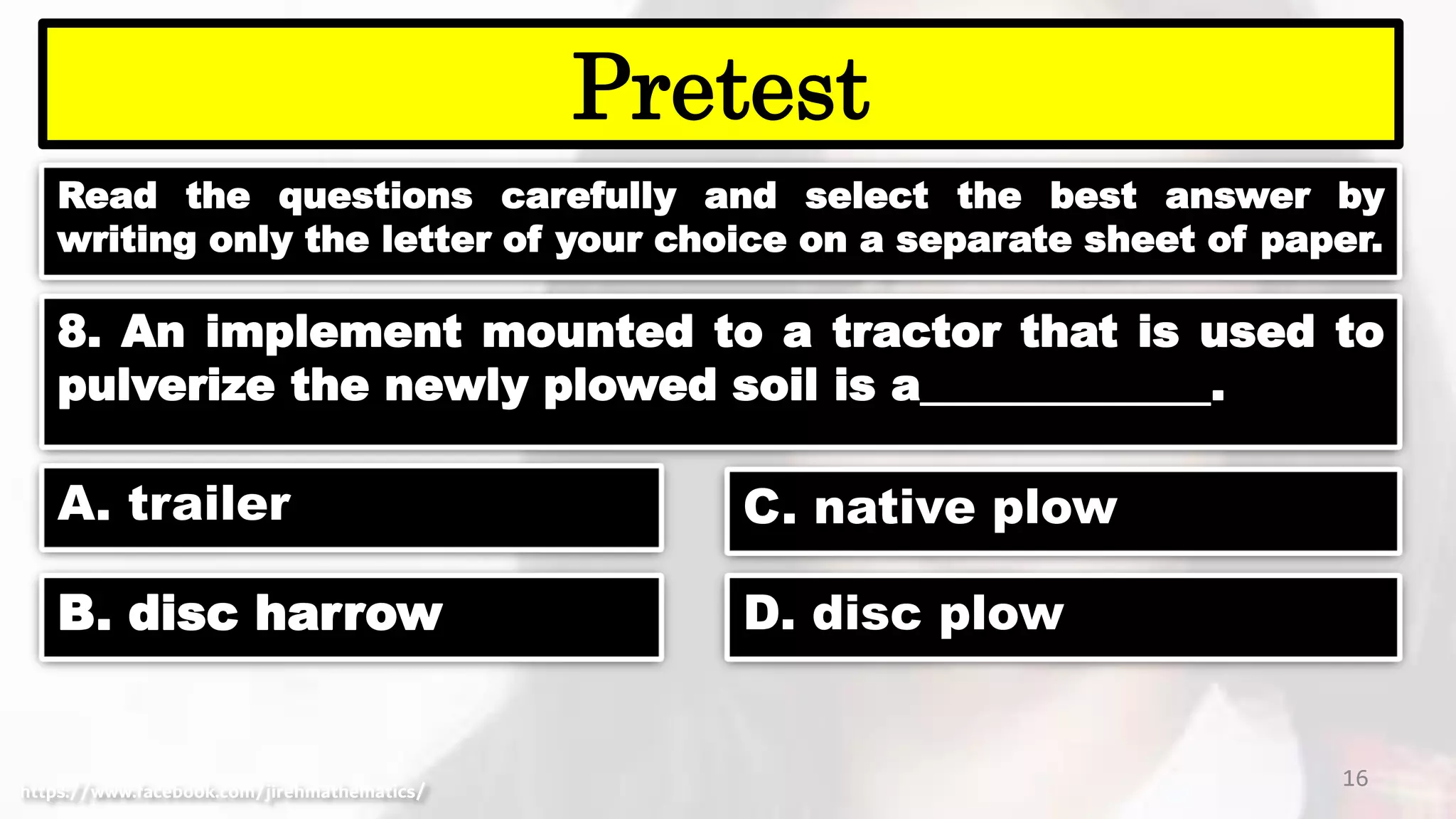 Read the questions carefully and select the best answer by
writing only the letter of your choice on a separate sheet of paper.
16
Pretest
https://www.facebook.com/jirehmathematics/
8. An implement mounted to a tractor that is used to
pulverize the newly plowed soil is a_____________.
A. trailer
B. disc harrow
C. native plow
D. disc plow
 