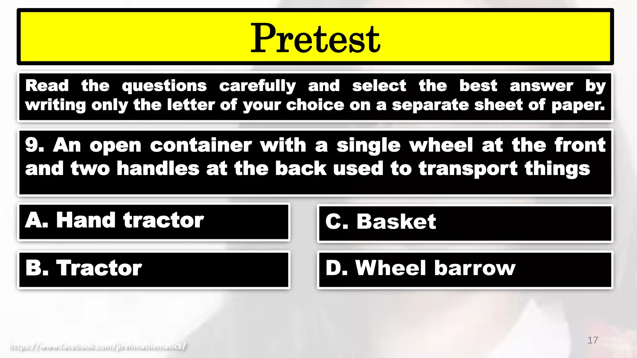 Read the questions carefully and select the best answer by
writing only the letter of your choice on a separate sheet of paper.
17
Pretest
https://www.facebook.com/jirehmathematics/
9. An open container with a single wheel at the front
and two handles at the back used to transport things
A. Hand tractor
B. Tractor
C. Basket
D. Wheel barrow
 