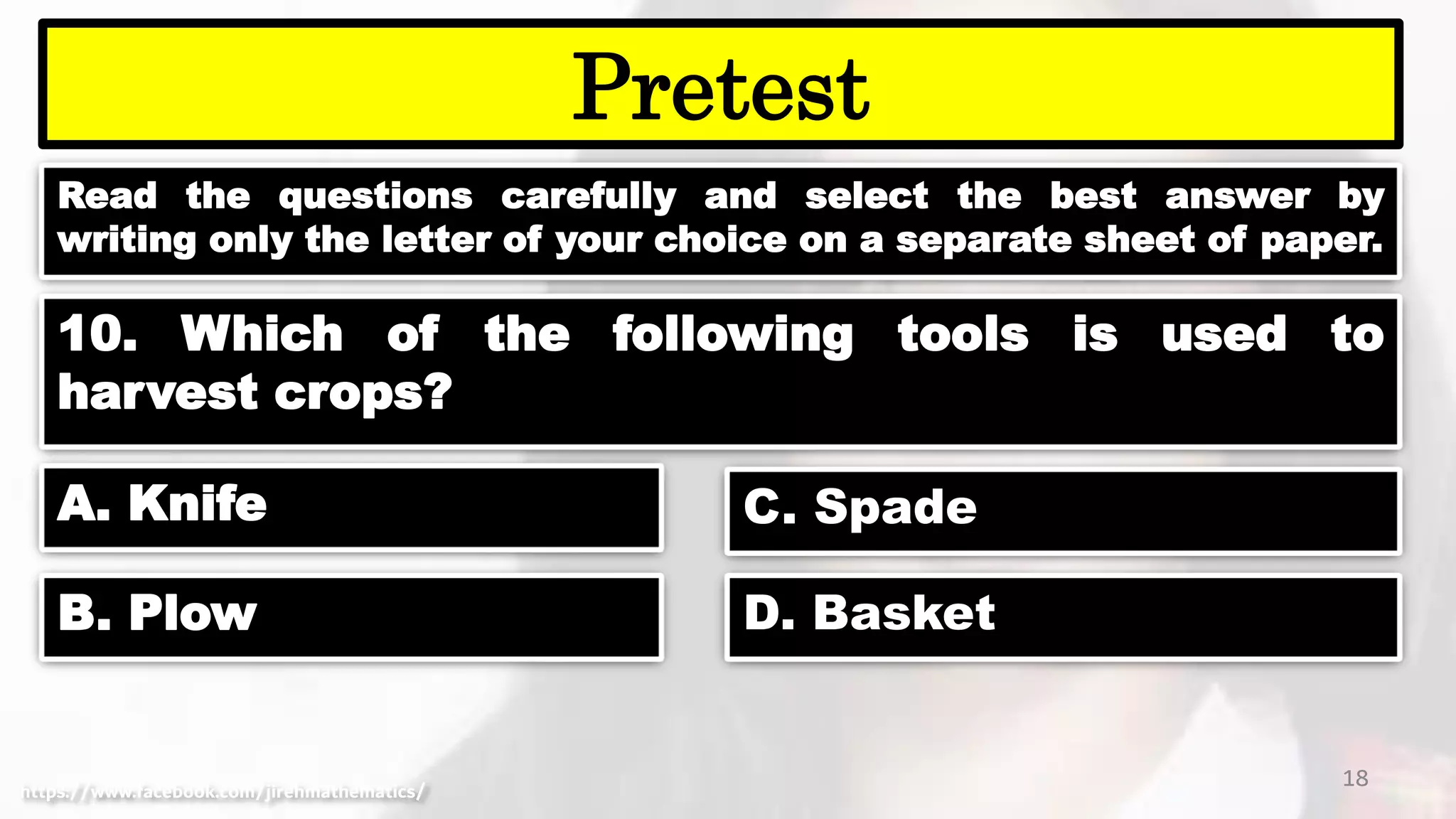 Read the questions carefully and select the best answer by
writing only the letter of your choice on a separate sheet of paper.
18
Pretest
https://www.facebook.com/jirehmathematics/
10. Which of the following tools is used to
harvest crops?
A. Knife
B. Plow
C. Spade
D. Basket
 