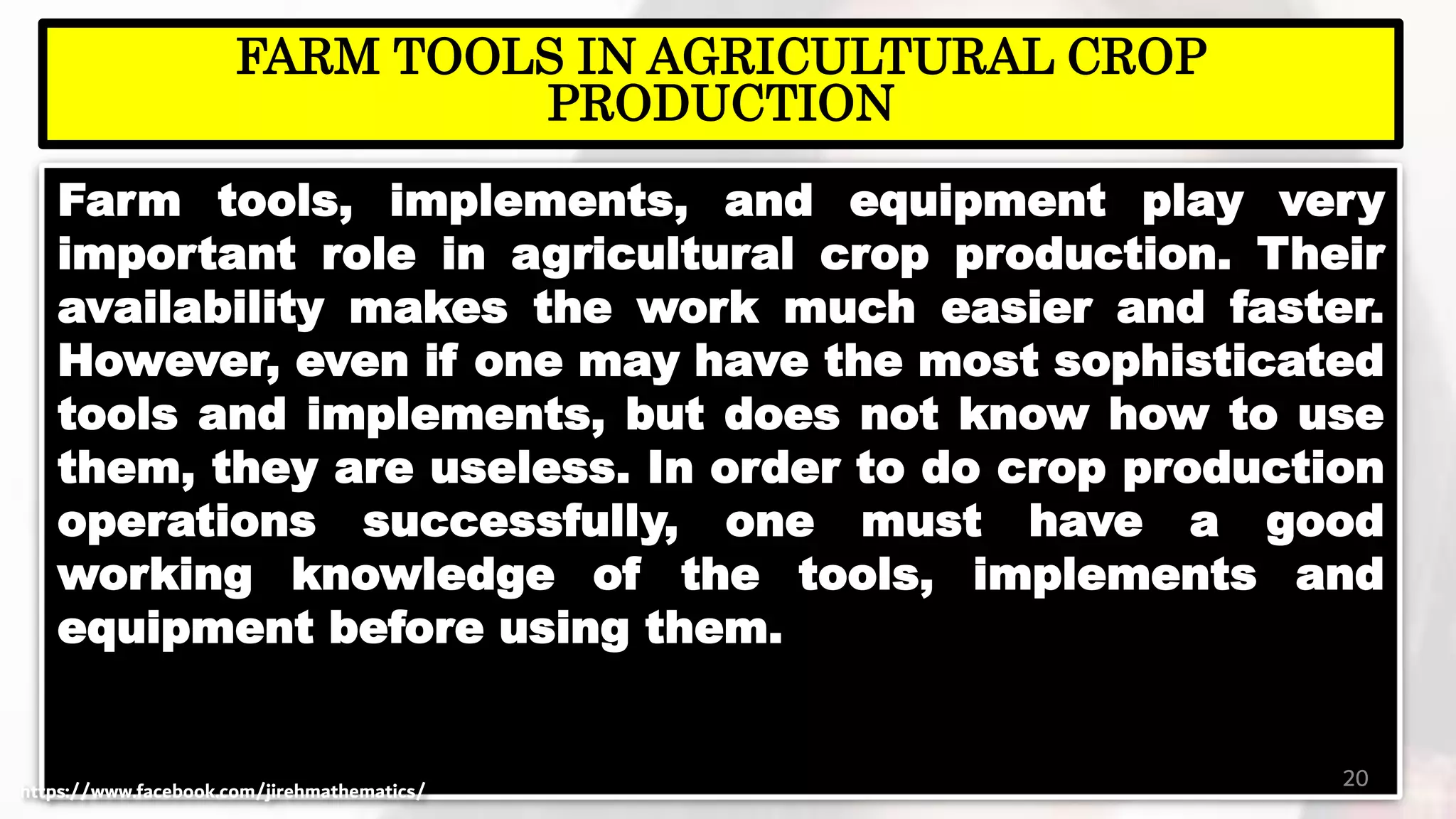 Farm tools, implements, and equipment play very
important role in agricultural crop production. Their
availability makes the work much easier and faster.
However, even if one may have the most sophisticated
tools and implements, but does not know how to use
them, they are useless. In order to do crop production
operations successfully, one must have a good
working knowledge of the tools, implements and
equipment before using them.
20
FARM TOOLS IN AGRICULTURAL CROP
PRODUCTION
https://www.facebook.com/jirehmathematics/
 