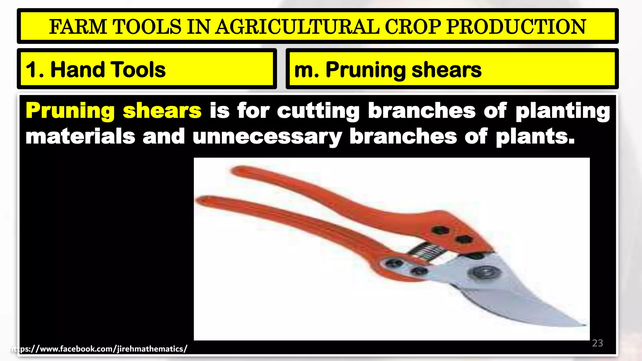 Pruning shears is for cutting branches of planting
materials and unnecessary branches of plants.
23
FARM TOOLS IN AGRICULTURAL CROP PRODUCTION
1. Hand Tools m. Pruning shears
https://www.facebook.com/jirehmathematics/
 