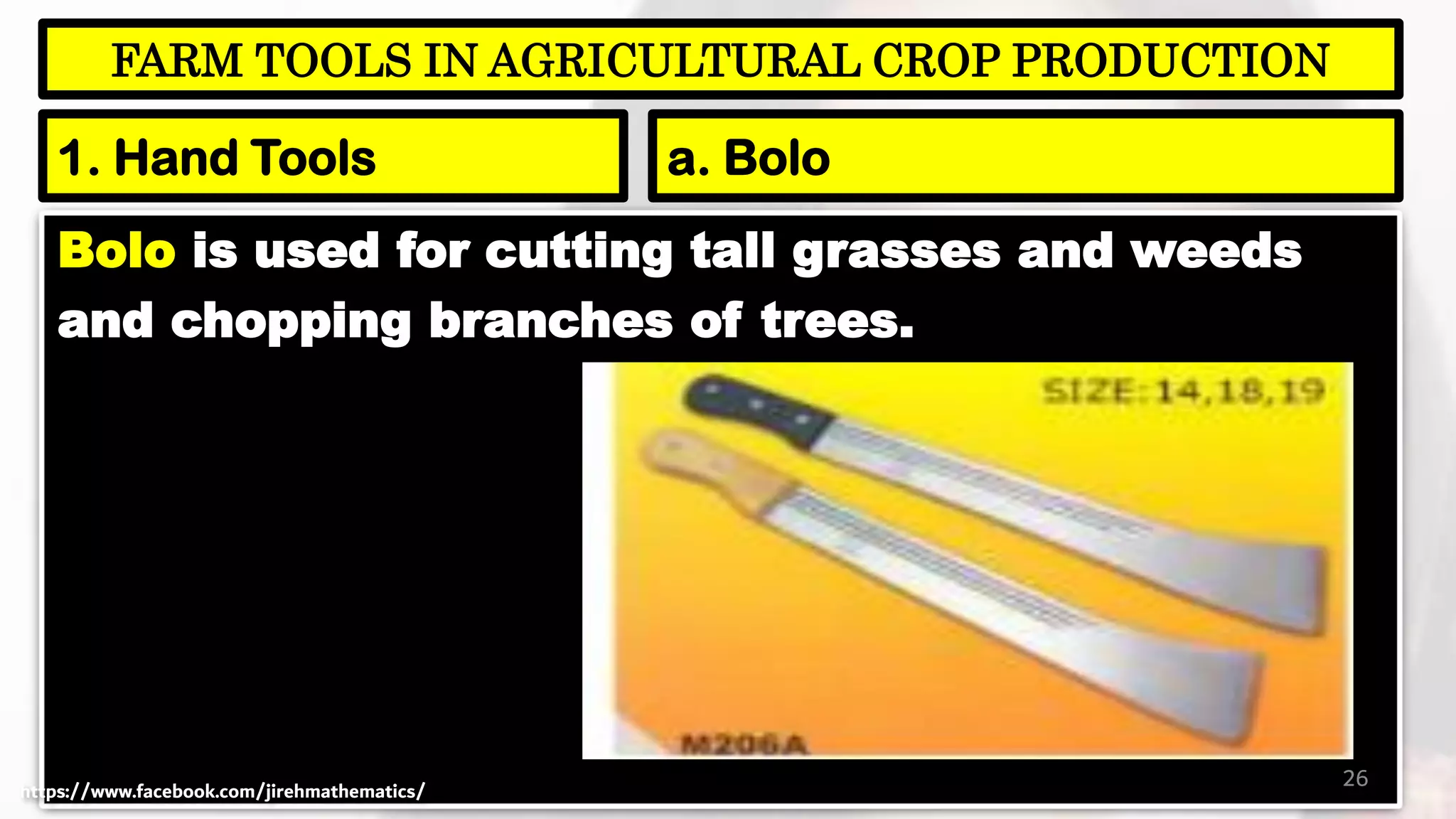 Bolo is used for cutting tall grasses and weeds
and chopping branches of trees.
26
FARM TOOLS IN AGRICULTURAL CROP PRODUCTION
1. Hand Tools a. Bolo
https://www.facebook.com/jirehmathematics/
 