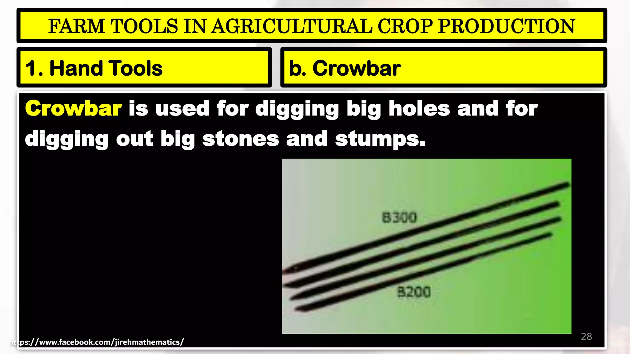 Crowbar is used for digging big holes and for
digging out big stones and stumps.
28
FARM TOOLS IN AGRICULTURAL CROP PRODUCTION
1. Hand Tools b. Crowbar
https://www.facebook.com/jirehmathematics/
 