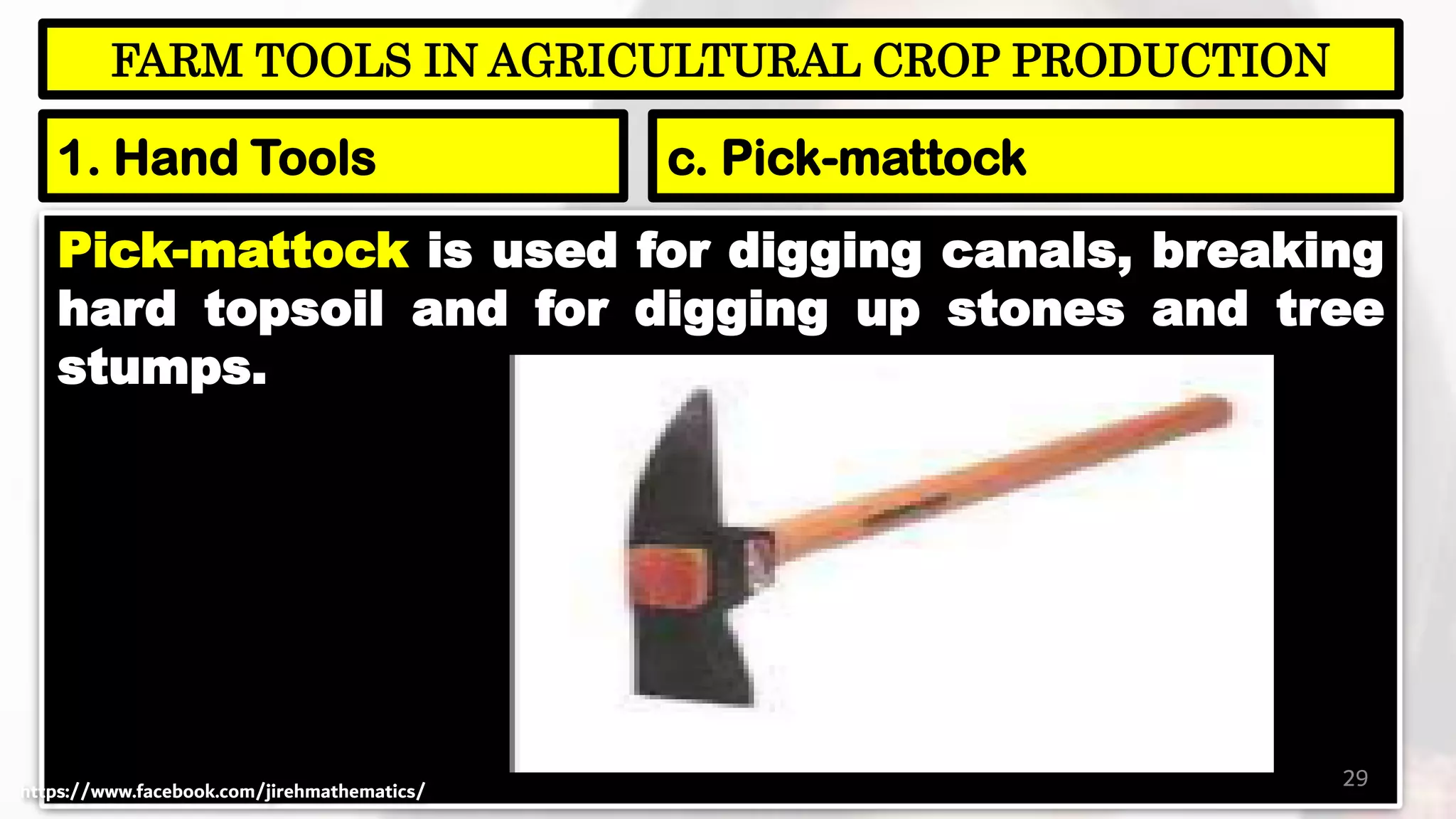 Pick-mattock is used for digging canals, breaking
hard topsoil and for digging up stones and tree
stumps.
29
FARM TOOLS IN AGRICULTURAL CROP PRODUCTION
1. Hand Tools c. Pick-mattock
https://www.facebook.com/jirehmathematics/
 