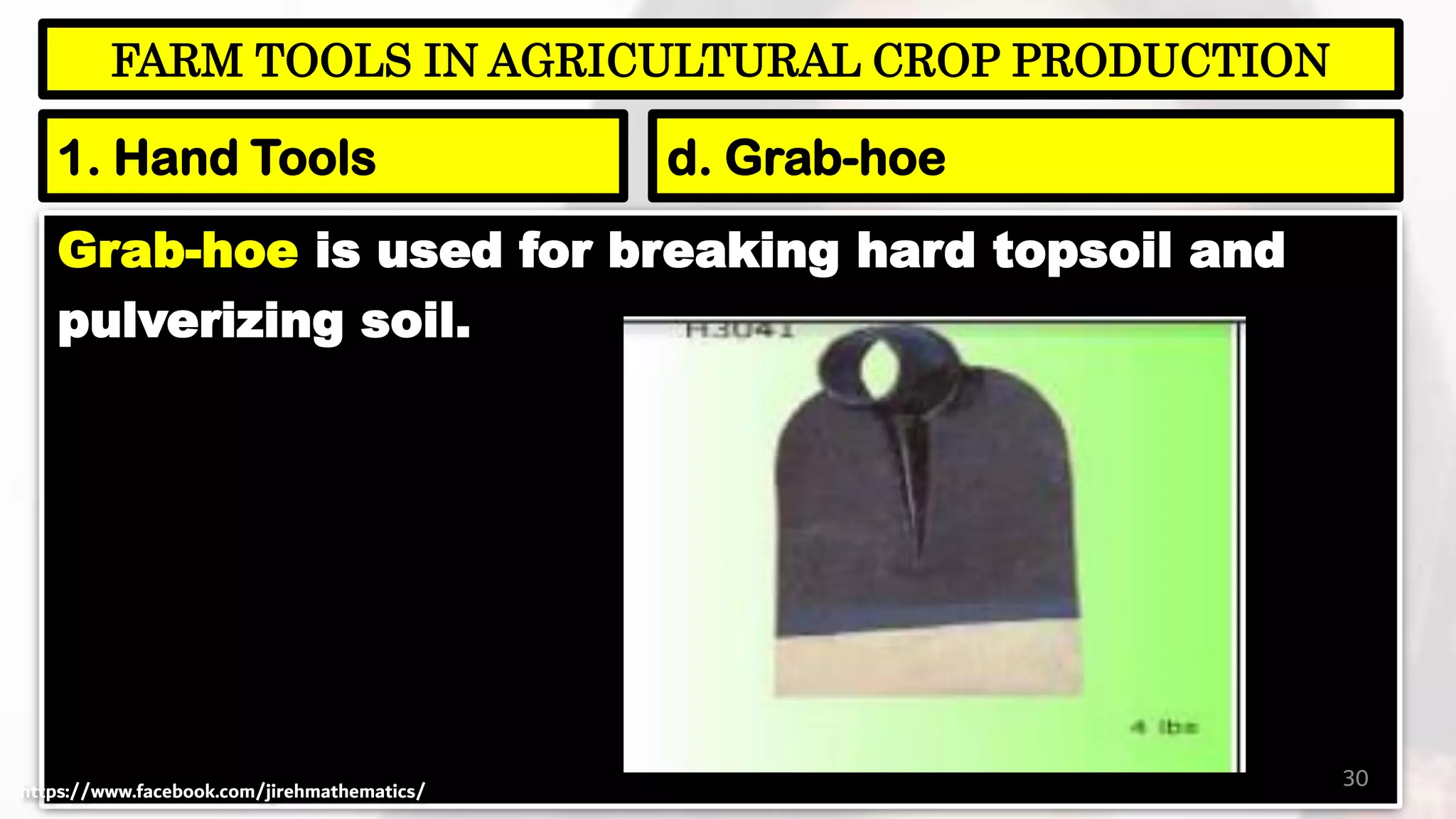 Grab-hoe is used for breaking hard topsoil and
pulverizing soil.
30
FARM TOOLS IN AGRICULTURAL CROP PRODUCTION
1. Hand Tools d. Grab-hoe
https://www.facebook.com/jirehmathematics/
 